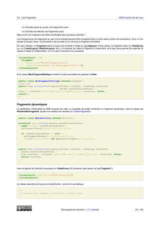 • si l'activité passe en pause, les fragments aussi
• si l'activité est détruite, les fragments aussi
Mais le but d'un fragment est d'être réutilisable dans plusieurs activités !
Les changements de fragments au sein d'une activité peuvent être enregistré dans la back stack (notion de transaction). Ainsi, si l'on
presse le bouton retour, la transaction est annulée et on retrouve le fragment précédent.
On peut intégrer un Fragment dans le layout de l'activité à l'aide du tag fragment. Il faut placer ce fragment dans un ViewGroup
(i.e. un LinearLayout, RelativeLayout, etc.). L'id permet de cibler le fragment à l'exécution, et le tag name permet de spécifier la
classe à utiliser à l'instanciation, si on le sait à l'avance à la conception:
<LinearLayout ...>
<fragment
android:id="@+id/fragmentstatic"
android:name="andro.jf.MonFragmentStatic" />
</LinearLayout>
Et la classe MonFragmentStatique contient le code permettant de générer la View:
public class MonFragmentStatique extends Fragment {
@Override
public View onCreateView(LayoutInflater inflater, ViewGroup container,
Bundle savedInstanceState) {
View v = inflater.inflate(R.layout.fragment_main, container, false);
return v;
}}
Fragments dynamiques
Le générateur d'exemples du SDK propose de créer un template de projet contenant un fragment dynamique, dont la classe est
PlaceholderFragment, ajouté à la création de l'activité (cf. Code-Fragments):
public class MainActivity extends Activity {
protected void onCreate(Bundle savedInstanceState) {
super.onCreate(savedInstanceState);
setContentView(R.layout.activity_main);
if (savedInstanceState == null) {
getFragmentManager().beginTransaction()
.add(R.id.container, new MyDynamicFragment()).commit();
}
}
public View onCreateView(LayoutInflater inflater, ViewGroup container,
Bundle savedInstanceState) {
View rootView = inflater.inflate(R.layout.fragment_main_dyn, container, false);
return rootView;
}
}}
Avec le gabarit de l'activité comportant un ViewGroup d'id container (pas besoin de tag Fragment !):
<LinearLayout android:id="@+id/container">
</LinearLayout>
La classe associée est toujours à implémenter, comme le cas statique:
/**
* A placeholder fragment containing a simple view.
*/
3.5 Les Fragments INSA Centre Val de Loire
Développement Android - J.-F. Lalande 23 / 103
 