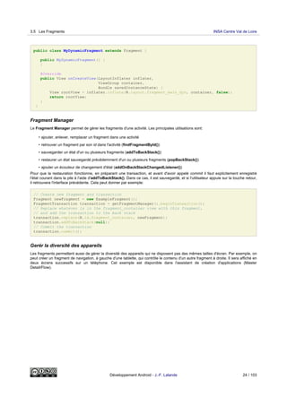 public class MyDynamicFragment extends Fragment {
public MyDynamicFragment() {
}
@Override
public View onCreateView(LayoutInflater inflater,
ViewGroup container,
Bundle savedInstanceState) {
View rootView = inflater.inflate(R.layout.fragment_main_dyn, container, false);
return rootView;
}
}
Fragment Manager
Le Fragment Manager permet de gérer les fragments d'une activité. Les principales utilisations sont:
• ajouter, enlever, remplacer un fragment dans une activité
• retrouver un fragment par son id dans l'activité (findFragmentById())
• sauvegarder un état d'un ou plusieurs fragments (addToBackStack())
• restaurer un état sauvegardé précédemment d'un ou plusieurs fragments (popBackStack())
• ajouter un écouteur de changement d'état (addOnBackStackChangedListener())
Pour que la restauration fonctionne, en préparant une transaction, et avant d'avoir appelé commit il faut explicitement enregistré
l'état courant dans la pile à l'aide d'addToBackStack(). Dans ce cas, il est sauvegardé, et si l'utilisateur appuie sur la touche retour,
il retrouvera l'interface précédente. Cela peut donner par exemple:
// Create new fragment and transaction
Fragment newFragment = new ExampleFragment();
FragmentTransaction transaction = getFragmentManager().beginTransaction();
// Replace whatever is in the fragment_container view with this fragment,
// and add the transaction to the back stack
transaction.replace(R.id.fragment_container, newFragment);
transaction.addToBackStack(null);
// Commit the transaction
transaction.commit();
Gerér la diversité des appareils
Les fragments permettent aussi de gérer la diversité des appareils qui ne disposent pas des mêmes tailles d'écran. Par exemple, on
peut créer un fragment de navigation, à gauche d'une tablette, qui contrôle le contenu d'un autre fragment à droite. Il sera affiché en
deux écrans successifs sur un téléphone. Cet exemple est disponible dans l'assistant de création d'applications (Master
Detail/Flow).
3.5 Les Fragments INSA Centre Val de Loire
Développement Android - J.-F. Lalande 24 / 103
 