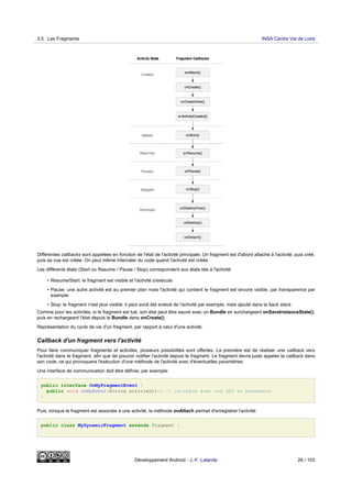 Différentes callbacks sont appelées en fonction de l'état de l'activité principale. Un fragment est d'abord attaché à l'activité, puis créé,
puis sa vue est créée. On peut même intercaler du code quand l'activité est créée.
Les différents états (Start ou Resume / Pause / Stop) correspondent aux états liés à l'activité:
• Resume/Start: le fragment est visible et l'activité s'exécute
• Pause: une autre activité est au premier plan mais l'activité qui contient le fragment est encore visible, par transparence par
exemple
• Stop: le fragment n'est plus visible: il peut avoit été enlevé de l'activité par exemple, mais ajouté dans la back stack
Comme pour les activités, si le fragment est tué, son état peut être sauvé avec un Bundle en surchargeant onSaveInstanceState(),
puis en rechargeant l'état depuis le Bundle dans onCreate().
Représentation du cycle de vie d'un fragment, par rapport à celui d'une activité:
Callback d'un fragment vers l'activité
Pour faire communiquer fragments et activités, plusieurs possibilités sont offertes. La première est de réaliser une callback vers
l'activité dans le fragment, afin que de pouvoir notifier l'activité depuis le fragment. Le fragment devra juste appeler la callback dans
son code, ce qui provoquera l'exécution d'une méthode de l'activité avec d'éventuelles paramètres.
Une interface de communication doit être définie, par exemple:
public interface OnMyFragmentEvent {
public void onMyEvent(String articleUri); // callback avec une URI en paramètre
}
Puis, lorsque le fragment est associée à une activité, la méthode onAttach permet d'enregistrer l'activité:
public class MyDynamicFragment extends Fragment {
3.5 Les Fragments INSA Centre Val de Loire
Développement Android - J.-F. Lalande 26 / 103
 