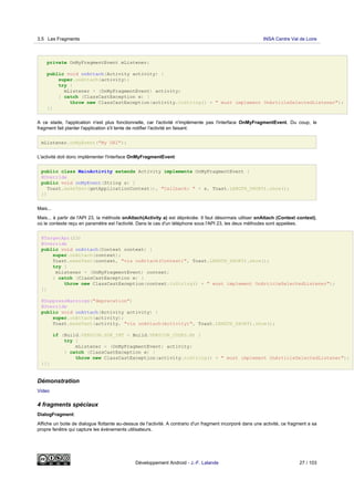 private OnMyFragmentEvent mListener;
public void onAttach(Activity activity) {
super.onAttach(activity);
try {
mListener = (OnMyFragmentEvent) activity;
} catch (ClassCastException e) {
throw new ClassCastException(activity.toString() + " must implement OnArticleSelectedListener");
}}
A ce stade, l'application n'est plus fonctionnelle, car l'activité n'implémente pas l'interface OnMyFragmentEvent. Du coup, le
fragment fait planter l'application s'il tente de notifier l'activité en faisant:
mListener.onMyEvent("My URI");
L'activité doit donc implémenter l'interface OnMyFragmentEvent:
public class MainActivity extends Activity implements OnMyFragmentEvent {
@Override
public void onMyEvent(String s) {
Toast.makeText(getApplicationContext(), "Callback: " + s, Toast.LENGTH_SHORT).show();
}}
Mais...
Mais... à partir de l'API 23, la méthode onAttach(Activity a) est dépréciée. Il faut désormais utiliser onAttach (Context context),
où le contexte reçu en paramètre est l'activité. Dans le cas d'un téléphone sous l'API 23, les deux méthodes sont appelées.
@TargetApi(23)
@Override
public void onAttach(Context context) {
super.onAttach(context);
Toast.makeText(context, "via onAttach(Context)", Toast.LENGTH_SHORT).show();
try {
mListener = (OnMyFragmentEvent) context;
} catch (ClassCastException e) {
throw new ClassCastException(context.toString() + " must implement OnArticleSelectedListener");
}}
@SuppressWarnings("deprecation")
@Override
public void onAttach(Activity activity) {
super.onAttach(activity);
Toast.makeText(activity, "via onAttach(Activity)", Toast.LENGTH_SHORT).show();
if (Build.VERSION.SDK_INT < Build.VERSION_CODES.M) {
try {
mListener = (OnMyFragmentEvent) activity;
} catch (ClassCastException e) {
throw new ClassCastException(activity.toString() + " must implement OnArticleSelectedListener");
}}}
Démonstration
Video
4 fragments spéciaux
DialogFragment:
Affiche un boite de dialogue flottante au-dessus de l'activité. A contrario d'un fragment incorporé dans une activité, ce fragment a sa
propre fenêtre qui capture les évènements utilisateurs.
3.5 Les Fragments INSA Centre Val de Loire
Développement Android - J.-F. Lalande 27 / 103
 