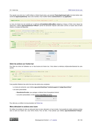 Pour ajouter une action bar, il suffit d'utiliser un thème l'ayant prévu, par exemple Theme.AppCompat.Light et de faire hériter votre
activité de AppCompatActivity. Dans votre manifest, il faut modifier l'attribut android:theme du tag application:
<application android:theme="@style/Theme.AppCompat.Light" ... >
Le menu de l'action bar est controlé par la méthode onCreateOptionsMenu(Menu menu) qui charge un fichier menu depuis les
ressources. L'attribut app:showAsAction="ifRoom" permet de demander d'ajouter cette action comme un bouton dans la barre
d'action, si la place est disponible.
public boolean onCreateOptionsMenu(Menu menu) {
// Inflate the menu; this adds items to the action bar if it is present.
getMenuInflater().inflate(R.menu.menu_main, menu);
return true;
}
<menu ... tools:context=".MainActivity">
<item android:id="@+id/action_settings" android:title="@string/action_settings" android:orderInCategory="100
<item android:id="@+id/uneentree" android:title="Une entrée" />
<item android:id="@+id/marecherche" android:title="Ma recherche" app:showAsAction="ifRoom"/>
</menu>
Gérer les actions sur l'action bar
Pour filtrer les clicks de l'utilisateur sur un des boutons de l'action bar, il faut utiliser la méthode onOptionsItemSelected de votre
activité:
public boolean onOptionsItemSelected(MenuItem item) {
int id = item.getItemId();
if (id == R.id.marecherche) {
Toast.makeText(getApplicationContext(), "Recherche depuis l'action bar !", Toast.LENGTH_LONG).show();
}
return super.onOptionsItemSelected(item);
}
Il est possible d'élaborer des action bar avec des actions plus complexes:
• un champ de recherche: avec l'attribut app:actionViewClass="android.support.v7.widget.SearchView"
• une action presonalisée:
• ShareActionProvider: pour partager un élément dans l'écosystème Android
• une action personalisée: on doit construit l'objet View soit même.
Pour aller plus, se référer à la documentation de l'Action bar.
Menu déroulant vs actions avec icone
Par défaut, les entrées du menu se retrouvent dans le menu déroulant, en haut à droite. il est possible de mettre certaines entrées
dans la barre de l'action bar, sous forme d'icone. Pour se faire, il faut préciser que l'attribut app:showAsAction="always".
3.6 Action bar INSA Centre Val de Loire
Développement Android - J.-F. Lalande 29 / 103
 