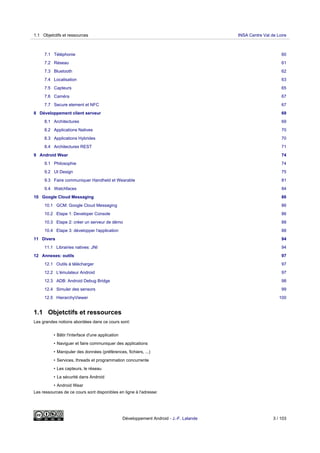 7.1 Téléphonie 60
7.2 Réseau 61
7.3 Bluetooth 62
7.4 Localisation 63
7.5 Capteurs 65
7.6 Caméra 67
7.7 Secure element et NFC 67
8 Développement client serveur 69
8.1 Architectures 69
8.2 Applications Natives 70
8.3 Applications Hybrides 70
8.4 Architectures REST 71
9 Android Wear 74
9.1 Philosophie 74
9.2 UI Design 75
9.3 Faire communiquer Handheld et Wearable 81
9.4 Watchfaces 84
10 Google Cloud Messaging 86
10.1 GCM: Google Cloud Messaging 86
10.2 Etape 1: Developer Console 86
10.3 Etape 2: créer un serveur de démo 88
10.4 Etape 3: développer l'application 88
11 Divers 94
11.1 Librairies natives: JNI 94
12 Annexes: outils 97
12.1 Outils à télécharger 97
12.2 L'émulateur Android 97
12.3 ADB: Android Debug Bridge 98
12.4 Simuler des sensors 99
12.5 HierarchyViewer 100
1.1 Objetctifs et ressources
Les grandes notions abordées dans ce cours sont:
• Bâtir l'interface d'une application
• Naviguer et faire communiquer des applications
• Manipuler des données (préférences, fichiers, ...)
• Services, threads et programmation concurrente
• Les capteurs, le réseau
• La sécurité dans Android
• Android Wear
Les ressources de ce cours sont disponibles en ligne à l'adresse:
1.1 Objetctifs et ressources INSA Centre Val de Loire
Développement Android - J.-F. Lalande 3 / 103
 