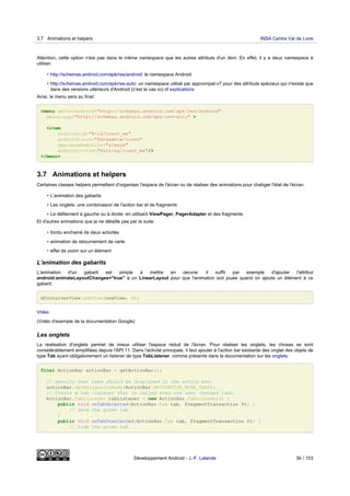 Attention, cette option n'est pas dans le même namespace que les autres attributs d'un item. En effet, il y a deux namespace à
utiliser:
• http://schemas.android.com/apk/res/android: le namespace Android
• http://schemas.android.com/apk/res-auto: un namespace utilisé par appcompat-v7 pour des attributs spéciaux qui n'existe que
dans des versions ultérieurs d'Android (c'est le cas ici) cf explications
Ainsi, le menu sera au final:
<menu xmlns:android="http://schemas.android.com/apk/res/android"
xmlns:app="http://schemas.android.com/apk/res-auto" >
<item
android:id="@+id/toast_me"
android:icon="@drawable/icone"
app:showAsAction="always"
android:title="@string/toast_me"/>
</menu>
3.7 Animations et helpers
Certaines classes helpers permettent d'organiser l'espace de l'écran ou de réaliser des animations pour chabger l'état de l'écran.
• L'animation des gabarits
• Les onglets: une combinaison de l'action bar et de fragments
• Le défilement à gauche ou à droite: en utilisant ViewPager, PagerAdapter et des fragments
Et d'autres animations que je ne détaille pas par la suite:
• fondu enchainé de deux activités
• animation de retournement de carte
• effet de zoom sur un élément
L'animation des gabarits
L'animation d'un gabarit est simple à mettre en oeuvre: il suffit par exemple d'ajouter l'attribut
android:animateLayoutChanges="true" à un LinearLayout pour que l'animation soit jouée quand on ajoute un élément à ce
gabarit:
mContainerView.addView(newView, 0);
Video
(Vidéo d'exemple de la documentation Google)
Les onglets
La réalisation d'onglets permet de mieux utiliser l'espace réduit de l'écran. Pour réaliser les onglets, les choses se sont
considérablement simplifiées depuis l'API 11. Dans l'activité principale, il faut ajouter à l'action bar existante des onglet des objets de
type Tab ayant obligatoirement un listener de type TabListener, comme présenté dans la documentation sur les onglets:
final ActionBar actionBar = getActionBar();
// Specify that tabs should be displayed in the action bar.
actionBar.setNavigationMode(ActionBar.NAVIGATION_MODE_TABS);
// Create a tab listener that is called when the user changes tabs.
ActionBar.TabListener tabListener = new ActionBar.TabListener() {
public void onTabSelected(ActionBar.Tab tab, FragmentTransaction ft) {
// show the given tab
}
public void onTabUnselected(ActionBar.Tab tab, FragmentTransaction ft) {
// hide the given tab
3.7 Animations et helpers INSA Centre Val de Loire
Développement Android - J.-F. Lalande 30 / 103
 