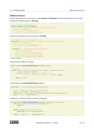 Défilement d'écrans
Pour faire défiler des écrans en les poussant, on utilise ViewPager et PagerAdapter combiné à des fragments (cf. documentation.
Le gabarit de l'activité principale est un ViewPager:
<!-- activity_screen_slide.xml -->
<android.support.v4.view.ViewPager
xmlns:android="http://schemas.android.com/apk/res/android"
android:id="@+id/pager"
android:layout_width="match_parent"
android:layout_height="match_parent" />
Le gabarit de chaque élément qui sera poussé est un ScrollView:
<!-- fragment_screen_slide_page.xml -->
<ScrollView xmlns:android="http://schemas.android.com/apk/res/android"
android:id="@+id/content"
android:layout_width="match_parent"
android:layout_height="match_parent" >
<TextView style="?android:textAppearanceMedium"
android:padding="16dp"
android:lineSpacingMultiplier="1.2"
android:layout_width="match_parent"
android:layout_height="wrap_content"
android:text="@string/lorem_ipsum" />
</ScrollView>
Chaque élément qui défile est un fragment:
public class ScreenSlidePageFragment extends Fragment {
@Override
public View onCreateView(LayoutInflater inflater, ViewGroup container,
Bundle savedInstanceState) {
ViewGroup rootView = (ViewGroup) inflater.inflate(
R.layout.fragment_screen_slide_page, container, false);
return rootView;
} }
L'activité instancie un ScreenSlidePagerAdapter (l'adapteur):
protected void onCreate(Bundle savedInstanceState) {
...
// Instantiate a ViewPager and a PagerAdapter.
mPager = (ViewPager) findViewById(R.id.pager);
mPagerAdapter = new ScreenSlidePagerAdapter(getSupportFragmentManager());
mPager.setAdapter(mPagerAdapter); }
L'adapteur est, comme pour les listes, le fournisseur de fragments:
private class ScreenSlidePagerAdapter extends FragmentStatePagerAdapter {
public ScreenSlidePagerAdapter(FragmentManager fm) {
super(fm);
}
public Fragment getItem(int position) {
return new ScreenSlidePageFragment(); }
public int getCount() { return NUM_PAGES;
3.7 Animations et helpers INSA Centre Val de Loire
Développement Android - J.-F. Lalande 32 / 103
 