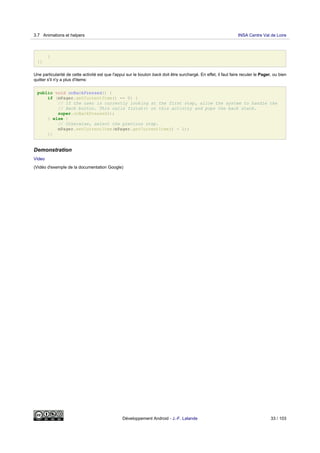 }
}}
Une particularité de cette activité est que l'appui sur le bouton back doit être surchargé. En effet, il faut faire reculer le Pager, ou bien
quitter s'il n'y a plus d'items:
public void onBackPressed() {
if (mPager.getCurrentItem() == 0) {
// If the user is currently looking at the first step, allow the system to handle the
// Back button. This calls finish() on this activity and pops the back stack.
super.onBackPressed();
} else {
// Otherwise, select the previous step.
mPager.setCurrentItem(mPager.getCurrentItem() - 1);
}}
Demonstration
Video
(Vidéo d'exemple de la documentation Google)
3.7 Animations et helpers INSA Centre Val de Loire
Développement Android - J.-F. Lalande 33 / 103
 