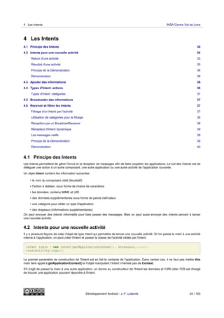 4 Les Intents
4.1 Principe des Intents 34
4.2 Intents pour une nouvelle activité 34
Retour d'une activité 35
Résultat d'une activité 35
Principe de la Démonstration 36
Démonstration 36
4.3 Ajouter des informations 36
4.4 Types d'Intent: actions 36
Types d'Intent: catégories 37
4.5 Broadcaster des informations 37
4.6 Recevoir et filtrer les Intents 37
Filtrage d'un Intent par l'activité 37
Utilisation de catégories pour le filtrage 38
Réception par un BroadcastReceiver 38
Récepteur d'Intent dynamique 39
Les messages natifs 39
Principe de la Démonstration 39
Démonstration 40
4.1 Principe des Intents
Les Intents permettent de gérer l'envoi et la réception de messages afin de faire coopérer les applications. Le but des Intents est de
déléguer une action à un autre composant, une autre application ou une autre activité de l'application courante.
Un objet Intent contient les information suivantes:
• le nom du composant ciblé (facultatif)
• l'action à réaliser, sous forme de chaine de caractères
• les données: contenu MIME et URI
• des données supplémentaires sous forme de paires clef/valeur
• une catégorie pour cibler un type d'application
• des drapeaux (informations supplémentaires)
On peut envoyer des Intents informatifs pour faire passer des messages. Mais on peut aussi envoyer des Intents servant à lancer
une nouvelle activité.
4.2 Intents pour une nouvelle activité
Il y a plusieurs façons de créer l'objet de type Intent qui permettra de lancer une nouvelle activité. Si l'on passe la main à une activité
interne à l'application, on peut créer l'Intent et passer la classe de l'activité ciblée par l'Intent:
Intent login = new Intent(getApplicationContext(), GiveLogin.class);
startActivity(login);
Le premier paramètre de construction de l'Intent est en fait le contexte de l'application. Dans certain cas, il ne faut pas mettre this
mais faire appel à getApplicationContext() si l'objet manipulant l'Intent n'hériste pas de Context.
S'il s'agit de passer la main à une autre application, on donne au constructeur de l'Intent les données et l'URI cible: l'OS est chargé
de trouver une application pouvant répondre à l'Intent.
4 Les Intents INSA Centre Val de Loire
Développement Android - J.-F. Lalande 34 / 103
 