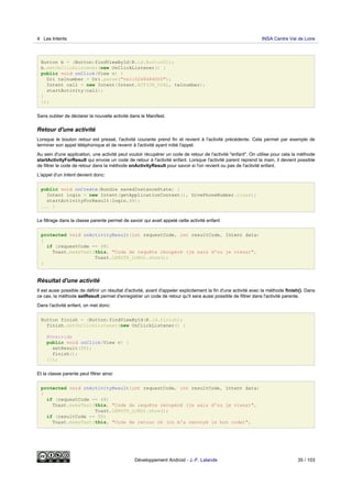 Button b = (Button)findViewById(R.id.Button01);
b.setOnClickListener(new OnClickListener() {
public void onClick(View v) {
Uri telnumber = Uri.parse("tel:0248484000");
Intent call = new Intent(Intent.ACTION_DIAL, telnumber);
startActivity(call);
}
});
Sans oublier de déclarer la nouvelle activité dans le Manifest.
Retour d'une activité
Lorsque le bouton retour est pressé, l'activité courante prend fin et revient à l'activité précédente. Cela permet par exemple de
terminer son appel téléphonique et de revenir à l'activité ayant initié l'appel.
Au sein d'une application, une activité peut vouloir récupérer un code de retour de l'activité "enfant". On utilise pour cela la méthode
startActivityForResult qui envoie un code de retour à l'activité enfant. Lorsque l'activité parent reprend la main, il devient possible
de filtrer le code de retour dans la méthode onActivityResult pour savoir si l'on revient ou pas de l'activité enfant.
L'appel d'un Intent devient donc:
public void onCreate(Bundle savedInstanceState) {
Intent login = new Intent(getApplicationContext(), GivePhoneNumber.class);
startActivityForResult(login,48);
... }
Le filtrage dans la classe parente permet de savoir qui avait appelé cette activité enfant:
protected void onActivityResult(int requestCode, int resultCode, Intent data)
{
if (requestCode == 48)
Toast.makeText(this, "Code de requête récupéré (je sais d'ou je viens)",
Toast.LENGTH_LONG).show();
}
Résultat d'une activité
Il est aussi possible de définir un résultat d'activité, avant d'appeler explicitement la fin d'une activité avec la méthode finish(). Dans
ce cas, la méthode setResult permet d'enregistrer un code de retour qu'il sera aussi possible de filtrer dans l'activité parente.
Dans l'activité enfant, on met donc:
Button finish = (Button)findViewById(R.id.finish);
finish.setOnClickListener(new OnClickListener() {
@Override
public void onClick(View v) {
setResult(50);
finish();
}});
Et la classe parente peut filtrer ainsi:
protected void onActivityResult(int requestCode, int resultCode, Intent data)
{
if (requestCode == 48)
Toast.makeText(this, "Code de requête récupéré (je sais d'ou je viens)",
Toast.LENGTH_LONG).show();
if (resultCode == 50)
Toast.makeText(this, "Code de retour ok (on m'a renvoyé le bon code)",
4 Les Intents INSA Centre Val de Loire
Développement Android - J.-F. Lalande 35 / 103
 