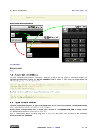 Toast.LENGTH_LONG).show();
}
Principe de la Démonstration
(cf Code-Intents)
Démonstration
Video
4.3 Ajouter des informations
Les Intent permettent de transporter des informations à destination de l'activité cible. On appelle ces informations des Extra: les
méthodes permettant de les manipuler sont getExtra et putExtra. Lorsqu'on prépare un Intent et que l'on souhaite ajouter une
information de type "clef -> valeur" on procéde ainsi:
Intent callactivity2 = new Intent(getApplicationContext(), Activity2.class);
callactivity2.putExtra("login", "jfl");
startActivity(callactivity2);
Du côté de l'activité recevant l'Intent, on récupère l'information de la manière suivante:
Bundle extras = getIntent().getExtras();
String s = new String(extras.getString("login"));
4.4 Types d'Intent: actions
Le premier paramètre de construction de l'Intent est le type de l'action véhiculé par cet Intent. Ces types d'actions peuvent être les
actions natives du système ou des actions définies par le développeur.
Plusieurs actions natives existent par défaut sur Android. La plus courante est l'action Intent.ACTION_VIEW qui permet d'appeler
une application pour visualiser un contenu dont on donne l'URI.
Voici un exemple d'envoi d'email (issu de [E-mail]). Dans ce cas ou l'on utilise l'action native, il faut ajouter des informations
supplémentaires à l'aide de putExtra:
4.3 Ajouter des informations INSA Centre Val de Loire
Développement Android - J.-F. Lalande 36 / 103
 