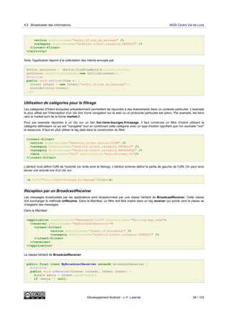 <action android:name="andro.jf.nom_du_message" />
<category android:name="android.intent.category.DEFAULT" />
</intent-filter>
</activity>
Ainsi, l'application répond à la sollicitation des Intents envoyés par:
Button autoinvoc = (Button)findViewById(R.id.autoinvoc);
autoinvoc.setOnClickListener(new OnClickListener() {
@Override
public void onClick(View v) {
Intent intent = new Intent("andro.jf.nom_du_message");
startActivity(intent);
}});
Utilisation de catégories pour le filtrage
Les catégories d'Intent évoquées précédemment permettent de répondre à des évènements dans un contexte particulier. L'exemple
le plus utilisé est l'interception d'un clic lors d'une navigation sur le web ou un protocole particulier est prévu. Par exemple, les liens
vers le market sont de la forme market://.
Pour par exemple répondre à un clic sur un lien foo://ensi-bourges.fr/mapage, il faut construire un filtre d'Intent utilisant la
catégorie définissant ce qui est "navigable" tout en combinant cette catégorie avec un type d'action signifiant que l'on souhaite "voir"
la ressource. Il faut en plus utiliser le tag data dans la construction du filtre:
<intent-filter>
<action android:name="android.intent.action.VIEW" />
<category android:name="android.intent.category.DEFAULT" />
<category android:name="android.intent.category.BROWSABLE" />
<data android:scheme="foo" android:host="ensi-bourges.fr"/>
</intent-filter>
L'attribut host définit l'URI de l'autorité (on évite ainsi le fishing). L'attribut scheme définit la partie de gauche de l'URI. On peut ainsi
lancer une activité lors d'un clic sur:
<a href="foo://ensi-bourges.fr/mapage">lien</a>
Réception par un BroadcastReceiver
Les messages broadcastés par les applications sont réceptionnées par une classe héritant de BroadcastReceiver. Cette classe
doit surcharger la méthode onReceive. Dans le Manifest, un filtre doit être inséré dans un tag receiver qui pointe vers la classe se
chargeant des messages.
Dans le Manifest:
<application android:icon="@drawable/icon" android:label="@string/app_name">
<receiver android:name="MyBroadcastReceiver">
<intent-filter>
<action android:name="andro.jf.broadcast" />
<category android:name="android.intent.category.DEFAULT" />
</intent-filter>
</receiver>
</application>
La classe héritant de BroadcastReceiver:
public final class MyBroadcastReceiver extends BroadcastReceiver {
@Override
public void onReceive(Context context, Intent intent) {
Bundle extra = intent.getExtras();
if (extra != null)
4.5 Broadcaster des informations INSA Centre Val de Loire
Développement Android - J.-F. Lalande 38 / 103
 