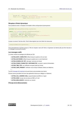 {
String val = extra.getString("extra");
Toast.makeText(context, "Broadcast message received: " + val,
Toast.LENGTH_SHORT).show();
}}}
Récepteur d'Intent dynamique
Il est possible de créer un récepteur et d'installer le filtre correspondant dynamiquement.
private MyBroadcastReceiverDyn myreceiver;
public void onCreate(Bundle savedInstanceState) {
// Broadcast receiver dynamique
myreceiver = new MyBroadcastReceiverDyn();
IntentFilter filtre = new IntentFilter("andro.jf.broadcast");
registerReceiver(myreceiver, filtre);
}
Lorsque ce receiver n'est plus utile, il faut le désenregistrer pour ainsi libérer les ressources:
unregisterReceiver(myreceiver);
C'est particulièrement important puisque un filtre de réception reste actif même si l'application est éteinte (elle peut être relancée si
un message la concernant survient).
Les messages natifs
Un certain nombre de messages sont diffusés par l'OS:
• ACTION_BOOT_COMPLETED: diffusé lorsque le système a fini son boot
• ACTION_SHUTDOWN: diffusé lorsque le système est en cours d'extinction
• ACTION_SCREEN_ON / OFF: allumage / exctinction de l'écran
• ACTION_POWER_CONNECTED / DISCONNECTED: connexion / perte de l'alimentation
• ACTION_TIME_TICK: une notification envoyée toutes les minutes
• ACTION_USER_PRESENT: notification recue lorsque l'utilisateur délock son téléphone
• ...
Tous les messages de broadcast se trouvent dans la documentation des Intents.
D'autres actions permettent de lancer des applications tierces pour déléguer un traitement:
• ACTION_CALL (ANSWER, DIAL): passer/réceptionner/afficher un appel
• ACTION_SEND: envoyer des données par SMS ou E-mail
• ACTION_WEB_SEARCH: rechercher sur internet
Principe de la Démonstration
4.5 Broadcaster des informations INSA Centre Val de Loire
Développement Android - J.-F. Lalande 39 / 103
 