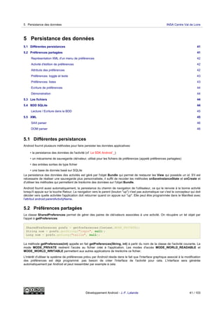 5 Persistance des données
5.1 Différentes persistances 41
5.2 Préférences partagées 41
Représentation XML d'un menu de préférences 42
Activité d'édition de préférences 42
Attributs des préférences 42
Préférences: toggle et texte 43
Préférences: listes 43
Ecriture de préférences 44
Démonstration 44
5.3 Les fichiers 44
5.4 BDD SQLite 44
Lecture / Ecriture dans la BDD 45
5.5 XML 45
SAX parser 46
DOM parser 46
5.1 Différentes persistances
Android fournit plusieurs méthodes pour faire persister les données applicatives:
• la persistance des données de l'activité (cf `Le SDK Android`_)
• un mécanisme de sauvegarde clé/valeur, utilisé pour les fichiers de préférences (appelé préférences partagées)
• des entrées sorties de type fichier
• une base de donnée basé sur SQLite
La persistance des données des activités est géré par l'objet Bundle qui permet de restaurer les View qui possède un id. S'il est
nécessaire de réaliser une sauvegarde plus personnalisée, il suffit de recoder les méthodes onSaveInstanceState et onCreate et
d'utiliser les méthodes qui permettent de lire/écrire des données sur l'objet Bundle.
Android fournit aussi automatiquement, la persistance du chemin de navigation de l'utilisateur, ce qui le renvoie à la bonne activité
lorsqu'il appuie sur la touche Retour. La navigation vers le parent (bouton "up") n'est pas automatique car c'est le concepteur qui doit
décider vers quelle activitée l'application doit retourner quand on appuie sur "up". Elle peut être programmée dans le Manifest avec
l'attribut android:parentActivityName.
5.2 Préférences partagées
La classe SharedPreferences permet de gérer des paires de clé/valeurs associées à une activité. On récupère un tel objet par
l'appel à getPreferences:
SharedPreferences prefs = getPreferences(Context.MODE_PRIVATE);
String nom = prefs.getString("login", null);
Long nom = prefs.getLong("taille", null);
La méthode getPreferences(int) appelle en fait getPreferences(String, int) à partir du nom de la classe de l'activité courante. Le
mode MODE_PRIVATE restreint l'accès au fichier créé à l'application. Les modes d'accès MODE_WORLD_READABLE et
MODE_WORLD_WRITABLE permettent aux autres applications de lire/écrire ce fichier.
L'intérêt d'utiliser le système de préférences prévu par Android réside dans le fait que l'interface graphique associé à la modification
des préférences est déjà programmé: pas besoin de créer l'interface de l'activité pour cela. L'interface sera générée
automatiquement par Android et peut ressembler par exemple à cela:
5 Persistance des données INSA Centre Val de Loire
Développement Android - J.-F. Lalande 41 / 103
 