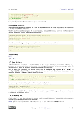 android:entryValues="@array/value"
android:dialogTitle="Choisir la vitesse:"
android:persistent="true">
</ListPreference>
Lorsque l'on choisit la valeur "Petite", la préférence vitesse est associée à "1".
Ecriture de préférences
Il est aussi possible d'écraser des préférences par le code, par exemple si une action fait changer le paramétrage de l'application ou
si l'on recoit le paramétrage par le réseau.
L'écriture de préférences est plus complexe: elle passe au travers d'un éditeur qui doit réaliser un commit des modifications (commit
atomique, pour éviter un mix entre plusieurs écritures simultanées):
SharedPreferences prefs = getPreferences(Context.MODE_PRIVATE);
Editor editor = prefs.edit();
editor.putString("login", "jf");
editor.commit();
Il est même possible de réagir à un changement de préférences en installant un écouteur sur celles-ci:
prefs.registerOnSharedPreferenceChangeListener(
new OnSharedPreferenceChanged () {
...
});
Démonstration
Video
(cf Code-Preferences)
5.3 Les fichiers
Android fournit aussi un accès classique au système de fichier pour tous les cas qui ne sont pas couverts par les préférences ou la
persistance des activités, c'est à dire de nombreux cas. Le choix de Google est de s'appuyer sur les classes classiques de Java EE
tout en simplifiant la gestion des permissions et des fichiers embarqués dans l'application.
Pour la gestion des permissions, on retrouve comme pour les préférences les constantes MODE__PRIVATE et
MODE_WORLD_READABLE/WRITABLE à passer en paramètre de l'ouverture du fichier. En utilisant ces constantes comme un
masque, on peut ajouter | MODE_APPEND pour ajouter des données.
try {
FileOutputStream out = openFileOutputStream("fichier", MODE_PRIVATE);
...
} catch (FileNotFoundException e) { ... }
Les ressources permettent aussi de récupérer un fichier embarqué dans l'application:
Resources res = getResources();
InputStream is = res.openRawResource(R.raw.fichier);
A noter: les fichier sont à éviter. Mieux vaut alléger l'application au maximum et prévoir le téléchargement de ressources nécessaires
et l'utilisation de fournisseurs de contenu.
5.4 BDD SQLite
Android dispose d'une base de donnée relationelle basée sur SQLite. Même si la base doit être utilisée avec parcimonie, cela fournit
un moyen efficace de gérer une petite quantité de données.
[DBSQL] présente un exemple de création de base de données, ce qui se fait en héritant de SQLiteOpenHelper:
5.3 Les fichiers INSA Centre Val de Loire
Développement Android - J.-F. Lalande 44 / 103
 