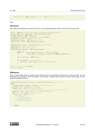Toast.makeText(this, parser.getText(), Toast.LENGTH_LONG).show();
} ...
Video
SAX parser
SAX s'utilise très classiquement, comme en Java SE. Voici un exemple attaquant du XML au travers d'une connexion http:
URI u = new URI("https://www.site.com/api/xml/list?apikey=845ef");
DefaultHttpClient httpclient = new DefaultHttpClient();
HttpGet httpget = new HttpGet(u);
HttpResponse response = httpclient.execute(httpget);
HttpEntity entity = response.getEntity();
InputStream stream = entity.getContent();
InputSource source = new InputSource(stream);
SAXParserFactory spf = SAXParserFactory.newInstance();
SAXParser sp = spf.newSAXParser();
XMLReader xr = sp.getXMLReader();
DefaultHandler handler = new DefaultHandler() {
@Override
public void startElement(String uri, String localName,
String qName, Attributes attributes) throws SAXException {
Vector monitors = new Vector();
if (localName.equals("monitor")) {
monitors.add(attributes.getValue("displayname"));
}}
};
xr.setContentHandler(handler);
xr.parse(source);
DOM parser
Enfin, le paser DOM permet de naviguer assez facilement dans la représentation arborescente du document XML. Ce n'est
évidemment pas préconisé si le XML en question est volumineux. L'exemple suivant permet de chercher tous les tags "monitor"
dans les sous-tags de la racine.
DocumentBuilderFactory factory = DocumentBuilderFactory.newInstance();
try {
DocumentBuilder builder = factory.newDocumentBuilder();
Document dom = builder.parse(source);
Element root = dom.getDocumentElement();
// Récupère tous les tags du descendant de la racine s'appelant monitor
NodeList items = root.getElementsByTagName("monitor");
for (int i=0;i<items.getLength();i++){
Node item = items.item(i);
// Traitement:
// item.getNodeName()
// item.getTextContent()
// item.getAttributes()
...
}
} catch (...)
5.5 XML INSA Centre Val de Loire
Développement Android - J.-F. Lalande 46 / 103
 