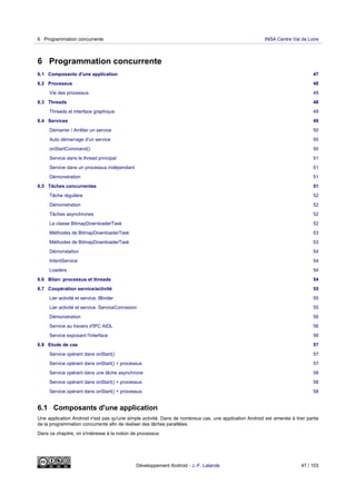 6 Programmation concurrente
6.1 Composants d'une application 47
6.2 Processus 48
Vie des processus 48
6.3 Threads 48
Threads et interface graphique 49
6.4 Services 49
Démarrer / Arrêter un service 50
Auto démarrage d'un service 50
onStartCommand() 50
Service dans le thread principal 51
Service dans un processus indépendant 51
Démonstration 51
6.5 Tâches concurrentes 51
Tâche régulière 52
Démonstration 52
Tâches asynchrones 52
La classe BitmapDownloaderTask 52
Méthodes de BitmapDownloaderTask 53
Méthodes de BitmapDownloaderTask 53
Démonstation 54
IntentService 54
Loaders 54
6.6 Bilan: processus et threads 54
6.7 Coopération service/activité 55
Lier activité et service: IBinder 55
Lier activité et service: ServiceConnexion 55
Démonstration 56
Service au travers d'IPC AIDL 56
Service exposant l'interface 56
6.8 Etude de cas 57
Service opérant dans onStart() 57
Service opérant dans onStart() + processus 57
Service opérant dans une tâche asynchrone 58
Service opérant dans onStart() + processus 58
Service opérant dans onStart() + processus 58
6.1 Composants d'une application
Une application Android n'est pas qu'une simple activité. Dans de nombreux cas, une application Android est amenée à tirer partie
de la programmation concurrente afin de réaliser des tâches parallèles.
Dans ce chapitre, on s'intéresse à la notion de processus:
6 Programmation concurrente INSA Centre Val de Loire
Développement Android - J.-F. Lalande 47 / 103
 