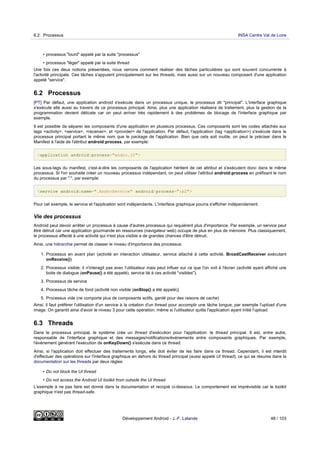 • processus "lourd" appelé par la suite "processus"
• processus "léger" appelé par la suite thread
Une fois ces deux notions présentées, nous verrons comment réaliser des tâches particulières qui sont souvent concurrente à
l'activité principale. Ces tâches s'appuient principalement sur les threads, mais aussi sur un nouveau composant d'une application
appelé "service".
6.2 Processus
[PT] Par défaut, une application android s'exécute dans un processus unique, le processus dit "principal". L'interface graphique
s'exécute elle aussi au travers de ce processus principal. Ainsi, plus une application réalisera de traitement, plus la gestion de la
programmation devient délicate car on peut arriver très rapidement à des problèmes de blocage de l'interface graphique par
exemple.
Il est possible de séparer les composants d'une application en plusieurs processus. Ces composants sont les codes attachés aux
tags <activity>, <service>, <receiver>, et <provider> de l'application. Par défaut, l'application (tag <application>) s'exécute dans le
processus principal portant le même nom que le package de l'application. Bien que cela soit inutile, on peut le préciser dans le
Manifest à l'aide de l'attribut android:process, par exemple:
<application android:process="andro.jf">
Les sous-tags du manifest, c'est-à-dire les composants de l'application héritent de cet attribut et s'exécutent donc dans le même
processus. Si l'on souhaite créer un nouveau processus indépendant, on peut utiliser l'attribut android:process en préfixant le nom
du processus par ":", par exemple:
<service android:name=".AndroService" android:process=":p2">
Pour cet exemple, le service et l'application sont indépendants. L'interface graphique pourra s'afficher indépendament.
Vie des processus
Android peut devoir arrêter un processus à cause d'autres processus qui requièrent plus d'importance. Par exemple, un service peut
être détruit car une application gourmande en ressources (navigateur web) occupe de plus en plus de mémoire. Plus classiquement,
le processus affecté à une activité qui n'est plus visible a de grandes chances d'être détruit.
Ainsi, une hiérarchie permet de classer le niveau d'importance des processus:
1. Processus en avant plan (activité en interaction utilisateur, service attaché à cette activité, BroadCastReceiver exécutant
onReceive())
2. Processus visible: il n'interagit pas avec l'utilisateur mais peut influer sur ce que l'on voit à l'écran (activité ayant affiché une
boite de dialogue (onPause() a été appelé), service lié à ces activité "visibles").
3. Processus de service
4. Processus tâche de fond (activité non visible (onStop() a été appelé))
5. Processus vide (ne comporte plus de composants actifs, gardé pour des raisons de cache)
Ainsi, il faut préférer l'utilisation d'un service à la création d'un thread pour accomplir une tâche longue, par exemple l'upload d'une
image. On garantit ainsi d'avoir le niveau 3 pour cette opération, même si l'utilisateur quitte l'application ayant initié l'upload.
6.3 Threads
Dans le processus principal, le système crée un thread d'exécution pour l'application: le thread principal. Il est, entre autre,
responsable de l'interface graphique et des messages/notifications/événements entre composants graphiques. Par exemple,
l'événement générant l'exécution de onKeyDown() s'exécute dans ce thread.
Ainsi, si l'application doit effectuer des traitements longs, elle doit éviter de les faire dans ce thread. Cependant, il est interdit
d'effectuer des opérations sur l'interface graphique en dehors du thread principal (aussi appelé UI thread), ce qui se résume dans la
documentation sur les threads par deux règles:
• Do not block the UI thread
• Do not access the Android UI toolkit from outside the UI thread
L'exemple à ne pas faire est donné dans la documentation et recopié ci-dessous. Le comportement est imprévisible car le toolkit
graphique n'est pas thread-safe.
6.2 Processus INSA Centre Val de Loire
Développement Android - J.-F. Lalande 48 / 103
 