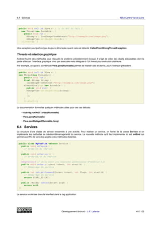 public void onClick(View v) { // DO NOT DO THIS !
new Thread(new Runnable() {
public void run() {
Bitmap b = loadImageFromNetwork("http://example.com/image.png");
mImageView.setImageBitmap(b); }
}).start(); }
Une exception peut parfois (pas toujours) être levée quand cela est détecté: CalledFromWrongThreadException.
Threads et interface graphique
Android fournit des méthodes pour résoudre le probème précédemment évoqué. Il s'agit de créer des objets exécutables dont la
partie affectant l'interface graphique n'est pas exécutée mais déléguée à l'UI thread pour exécution ultérieure.
Par exemple, un appel à la méthode View.post(Runnable) permet de réaliser cela et donne, pour l'exemple précédent:
public void onClick(View v) {
new Thread(new Runnable() {
public void run() {
final Bitmap bitmap =
loadImageFromNetwork("http://example.com/image.png");
mImageView.post(new Runnable() {
public void run() {
mImageView.setImageBitmap(bitmap);
}
});
}
}).start(); }
La documentation donne les quelques méthodes utiles pour ces cas délicats:
• Activity.runOnUiThread(Runnable)
• View.post(Runnable)
• View.postDelayed(Runnable, long)
6.4 Services
La structure d'une classe de service ressemble à une activité. Pour réaliser un service, on hérite de la classe Service et on
implémente les méthodes de création/démarrage/arrêt du service. La nouvelle méthode qu'il faut implémenter ici est onBind qui
permet aux IPC de faire des appels à des méthodes distantes.
public class MyService extends Service {
public void onCreate() {
// Création du service
}
public void onDestroy() {
// Destruction du service
}
@deprecated // utile pour les versions antérieures d'Android 2.0
public void onStart(Intent intent, int startId) {
// Démarrage du service
}
public int onStartCommand(Intent intent, int flags, int startId) {
// Démarrage du service
return START_STICKY;
}
public IBinder onBind(Intent arg0) {
return null;
}}
Le service se déclare dans le Manifest dans le tag application:
6.4 Services INSA Centre Val de Loire
Développement Android - J.-F. Lalande 49 / 103
 