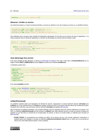 <service android:name=".MyService"/>
Démarrer / Arrêter un service
Les Intents fournissent un moyen de démarrer/arrêter un service en utilisant le nom de la classe du service ou un identifiant d'action:
startService(new Intent(this, AndroService.class));
stopService(new Intent(this, AndroService.class));
startService(new Intent("andro.jf.manageServiceAction"));
Ces méthodes sont à invoquer dans l'activité de l'application développée. On dit alors que le service est local à l'application: il va
même s'exécuter dans le thread de l'application. Un bouton de démarrage d'un service local est simple à coder:
Button b = (Button) findViewById(R.id.button1);
b.setOnClickListener(new OnClickListener() {
public void onClick(View v) {
Intent startService = new Intent("andro.jf.manageServiceAction");
startService(startService);
}
});
Auto démarrage d'un service
Il est aussi possible de faire démarrer un service au démarrage du système. Pour cela, il faut créer un BroadcastReceiver qui va
réagir à l'action BOOT_COMPLETED et lancer l'Intent au travers de la méthode startService.
Le Manifest contient donc:
<application android:icon="@drawable/icon" android:label="@string/app_name">
<service android:name=".AndroService"></service>
<receiver android:name=".AutoStart">
<intent-filter>
<action android:name="android.intent.action.BOOT_COMPLETED" />
</intent-filter>
</receiver>
</application>
Et la classe AutoStart doit être:
public class AutoStart extends BroadcastReceiver {
public void onReceive(Context context, Intent intent) {
Intent startServiceIntent = new Intent(context, AndroService.class);
context.startService(startServiceIntent);
}
}
onStartCommand()
Un problème subsiste après que l'application ait démarré le service. Typiquement, le service démarré exécute onCreate() puis
onStart() qui va par exemple lancer un Thread pour réaliser la tâche de fond. Si le service doit être détruit par la plate-forme (pour
récupérer de la mémoire), puis est récréé, seule la méthode onCreate() est appelée [API-service].
Afin de résoudre le problème précédent, une nouvelle méthode a fait son apparition dans les versions ultérieures à la version 5 de
l'API. La méthode onStartCommand() est très similaire à onStart() mais cette méthode renvoie un entier qui permet d'indiquer au
système ce qu'il faut faire au moment de la ré-instanciation du service, si celui-ci a dû être arrêté. La méthode peut renvoyer (cf
[API-service]):
• START_STICKY: le comportement est similaire aux API<5. Si le service est tué, il est ensuite redémarré. Cependant, le
système prend soin d'appeler à nouveau la méthode onStartCommand(Intent intent) avec un Intent null, ce qui permet au
service qu'il vient d'être démarré après un kill du système.
6.4 Services INSA Centre Val de Loire
Développement Android - J.-F. Lalande 50 / 103
 