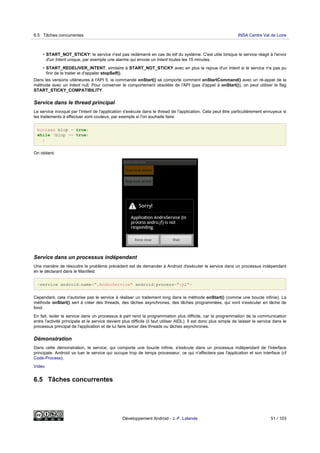 • START_NOT_STICKY: le service n'est pas redémarré en cas de kill du système. C'est utile lorsque le service réagit à l'envoi
d'un Intent unique, par exemple une alarme qui envoie un Intent toutes les 15 minutes.
• START_REDELIVER_INTENT: similaire à START_NOT_STICKY avec en plus le rejoue d'un Intent si le service n'a pas pu
finir de le traiter et d'appeler stopSelf().
Dans les versions ultérieures à l'API 5, la commande onStart() se comporte comment onStartCommand() avec un ré-appel de la
méthode avec un Intent null. Pour conserver le comportement obsolète de l'API (pas d'appel à onStart()), on peut utiliser le flag
START_STICKY_COMPATIBILITY.
Service dans le thread principal
Le service invoqué par l'Intent de l'application s'exécute dans le thread de l'application. Cela peut être particulièrement ennuyeux si
les traitements à effectuer sont couteux, par exemple si l'on souhaite faire:
boolean blop = true;
while (blop == true)
;
On obtient:
Service dans un processus indépendant
Une manière de résoudre le problème précédent est de demander à Android d'exécuter le service dans un processus indépendant
en le déclarant dans le Manifest:
<service android:name=".AndroService" android:process=":p2">
Cependant, cela n'autorise pas le service à réaliser un traitement long dans la méthode onStart() (comme une boucle infinie). La
méthode onStart() sert à créer des threads, des tâches asynchrones, des tâches programmées, qui vont s'exécuter en tâche de
fond.
En fait, isoler le service dans un processus à part rend la programmation plus difficile, car la programmation de la communication
entre l'activité principale et le service devient plus difficile (il faut utiliser AIDL). Il est donc plus simple de laisser le service dans le
processus principal de l'application et de lui faire lancer des threads ou tâches asynchrones.
Démonstration
Dans cette démonstration, le service, qui comporte une boucle infinie, s'exécute dans un processus indépendant de l'interface
principale. Android va tuer le service qui occupe trop de temps processeur, ce qui n'affectera pas l'application et son interface (cf
Code-Process).
Video
6.5 Tâches concurrentes
6.5 Tâches concurrentes INSA Centre Val de Loire
Développement Android - J.-F. Lalande 51 / 103
 