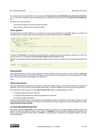 En plus des classes de programmation concurrentes de Java (Thread, Executor, ThreadPoolExecutor, FutureTask, TimerTask,
etc...), Android fournit quelques classes supplémentaires pour programmer des tâches concurrentes (ASyncTask, IntentService,
etc...).
Si la tâche concurrente est lancée:
• par l'activité principale: sa vie durera le temps de l'activité
• par un service: la tâche survivra à l'activité principale
Tâche régulière
S'il s'agit de faire une tâche répétitive qui ne consomme que très peu de temps CPU à intervalles réguliers, une solution ne
nécessitant pas de processus à part consiste à programmer une tâche répétitive à l'aide d'un TimerTask.
final Handler handler = new Handler();
task = new TimerTask() {
public void run() {
handler.post(new Runnable() {
public void run() {
Toast.makeText(AndroService.this, "plop !", Toast.LENGTH_SHORT).show();
} });
}};
timer.schedule(task, 0, 5000);
La création du TimerTask est particulièrement tarabiscotée mais il s'agissait de résoudre le problème du lancement du Toast. Pour
des cas sans toast, un simple appel à new TimerTask() { public void run() { code; } }; suffit.
Attention à bien détruire la tâche programmée lorsqu'on détruit le service ! (sinon, le thread associé à la tâche programmée reste
actif).
public void onDestroy() { // Destruction du service
timer.cancel(); }
Démonstration
Dans cette démonstration, le service local à l'application est lancé: il affiche toutes les 5 secondes un toast à l'aide d'un TimerTask.
Il est visible dans la section running services. En cliquant une seconde fois sur le bouton start, deux services s'exécutent en même
temps. Enfin, les deux services sont stoppés. (cf Code-Service)
Video
Tâches asynchrones
Dans [AT], Gilles Debunne présente comment gérer le chargement d'image de façon asynchrone afin d'améliorer la fluidité d'une
application. Dans le cas d'une liste d'image chargée depuis le web, c'est même obligatoire, sous peine de voir planter l'application.
Pour réaliser cela, il faut se baser sur la classe AsyncTask<U,V,W> basée sur 3 types génériques, cf [ATK]:
• U: le type du paramètre envoyé à l'exécution
• V: le type de l'objet permettant de notifier de la progression de l'exécution
• W: le type du résultat de l'exécution
A partir de l'implémentation d'[AT], nous proposons une implémentation utilisant 3 paramètres: l'url de l'image à charger, un entier
représentant les étapes d'avancement de notre tâche et la classe Bitmap renvoyant l'image quand celle-ci est chargée, soit la classe
AsyncTask<String, Integer, Bitmap>.
La classe BitmapDownloaderTask
Notre classe héritant de AsyncTask est donc dédiée à la gestion d'une tâche qui va impacter l'interface graphique. Dans notre
exemple, la classe doit charger une image, et donc modifier un ImageView. Elle doit aussi gérer l'affichage de la progression de la
tâche, ce que nous proposons de faire dans un TextView. Le constructeur de la classe doit donc permettre d'accéder à ces deux
éléments graphiques:
6.5 Tâches concurrentes INSA Centre Val de Loire
Développement Android - J.-F. Lalande 52 / 103
 