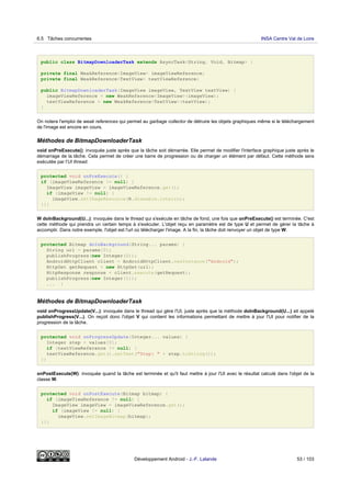 public class BitmapDownloaderTask extends AsyncTask<String, Void, Bitmap> {
private final WeakReference<ImageView> imageViewReference;
private final WeakReference<TextView> textViewReference;
public BitmapDownloaderTask(ImageView imageView, TextView textView) {
imageViewReference = new WeakReference<ImageView>(imageView);
textViewReference = new WeakReference<TextView>(textView);
}
On notera l'emploi de weak references qui permet au garbage collector de détruire les objets graphiques même si le téléchargement
de l'image est encore en cours.
Méthodes de BitmapDownloaderTask
void onPreExecute(): invoquée juste après que la tâche soit démarrée. Elle permet de modifier l'interface graphique juste après le
démarrage de la tâche. Cela permet de créer une barre de progression ou de charger un élément par défaut. Cette méthode sera
exécutée par l'UI thread.
protected void onPreExecute() {
if (imageViewReference != null) {
ImageView imageView = imageViewReference.get();
if (imageView != null) {
imageView.setImageResource(R.drawable.interro);
}}}
W doInBackground(U...): invoquée dans le thread qui s'exécute en tâche de fond, une fois que onPreExecute() est terminée. C'est
cette méthode qui prendra un certain temps à s'exécuter. L'objet reçu en paramètre est de type U et permet de gérer la tâche à
accomplir. Dans notre exemple, l'objet est l'url où télécharger l'image. A la fin, la tâche doit renvoyer un objet de type W.
protected Bitmap doInBackground(String... params) {
String url = params[0];
publishProgress(new Integer(0));
AndroidHttpClient client = AndroidHttpClient.newInstance("Android");
HttpGet getRequest = new HttpGet(url);
HttpResponse response = client.execute(getRequest);
publishProgress(new Integer(1));
... }
Méthodes de BitmapDownloaderTask
void onProgressUpdate(V...): invoquée dans le thread qui gère l'UI, juste après que la méthode doInBackground(U...) ait appelé
publishProgress(V...). On reçoit donc l'objet V qui contient les informations permettant de mettre à jour l'UI pour notifier de la
progression de la tâche.
protected void onProgressUpdate(Integer... values) {
Integer step = values[0];
if (textViewReference != null) {
textViewReference.get().setText("Step: " + step.toString());
}}
onPostExecute(W): invoquée quand la tâche est terminée et qu'il faut mettre à jour l'UI avec le résultat calculé dans l'objet de la
classe W.
protected void onPostExecute(Bitmap bitmap) {
if (imageViewReference != null) {
ImageView imageView = imageViewReference.get();
if (imageView != null) {
imageView.setImageBitmap(bitmap);
}}}
6.5 Tâches concurrentes INSA Centre Val de Loire
Développement Android - J.-F. Lalande 53 / 103
 
