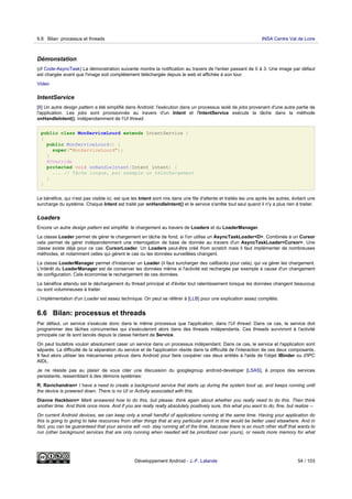 Démonstation
(cf Code-AsyncTask) La démonstration suivante montre la notification au travers de l'entier passant de 0 à 3. Une image par défaut
est chargée avant que l'image soit complètement téléchargée depuis le web et affichée à son tour.
Video
IntentService
[II] Un autre design pattern a été simplifié dans Android: l'exécution dans un processus isolé de jobs provenant d'une autre partie de
l'application. Les jobs sont provisionnés au travers d'un Intent et l'IntentService exécute la tâche dans la méthode
onHandleIntent(), indépendamment de l'UI thread.
public class MonServiceLourd extends IntentService {
{
public MonServiceLourd() {
super("MonServiceLourd");
}
@Override
protected void onHandleIntent(Intent intent) {
... // Tâche longue, par exemple un téléchargement
}
}
Le bénéfice, qui n'est pas visible ici, est que les Intent sont mis dans une file d'attente et traités les uns après les autres, évitant une
surcharge du système. Chaque Intent est traité par onHandleIntent() et le service s'arrête tout seul quand il n'y a plus rien à traiter.
Loaders
Encore un autre design pattern est simplifié: le chargement au travers de Loaders et du LoaderManager.
La classe Loader permet de gérer le chargement en tâche de fond, si l'on utilise un AsyncTaskLoader<D>. Combinée à un Cursor
cela permet de gérer indépendemment une interrogation de base de donnée au travers d'un AsyncTaskLoader<Cursor>. Une
classe existe déjà pour ce cas: CursorLoader. Un Loaders peut-être créé from scratch mais il faut implémenter de nombreuses
méthodes, et notamment celles qui gèrent le cas ou les données surveillées changent.
La classe LoaderManager permet d'instancier un Loader (il faut surcharger des callbacks pour cela), qui va gérer les chargement.
L'intérêt du LoaderManager est de conserver les données même si l'activité est rechargée par exemple à cause d'un changement
de configuration. Cela économise le rechargement de ces données.
Le bénéfice attendu est le déchargement du thread principal et d'éviter tout ralentissement lorsque les données changent beaucoup
ou sont volumineuses à traiter.
L'implémentation d'un Loader est assez technique. On peut se référer à [LLB] pour une explication assez complète.
6.6 Bilan: processus et threads
Par défaut, un service s'exécute donc dans le même processus que l'application, dans l'UI thread. Dans ce cas, le service doit
programmer des tâches concurrentes qui s'exécuteront alors dans des threads indépendants. Ces threads survivront à l'activité
principale car ils sont lancés depuis la classe héritant de Service.
On peut toutefois vouloir absolument caser un service dans un processus indépendant. Dans ce cas, le service et l'application sont
séparés. La difficulté de la séparation du service et de l'application réside dans la difficulté de l'interaction de ces deux composants.
Il faut alors utiliser les mécanismes prévus dans Android pour faire coopérer ces deux entités à l'aide de l'objet IBinder ou d'IPC
AIDL.
Je ne résiste pas au plaisir de vous citer une discussion du googlegroup android-developer [LSAS], à propos des services
persistants, ressemblant à des démons systèmes:
R. Ravichandran> I have a need to create a background service that starts up during the system boot up, and keeps running until
the device is powered down. There is no UI or Activity associated with this.
Dianne Hackborn> Mark answered how to do this, but please: think again about whether you really need to do this. Then think
another time. And think once more. And if you are really really absolutely positively sure, this what you want to do, fine, but realize --
On current Android devices, we can keep only a small handful of applications running at the same time. Having your application do
this is going to going to take resources from other things that at any particular point in time would be better used elsewhere. And in
fact, you can be guaranteed that your service will -not- stay running all of the time, because there is so much other stuff that wants to
run (other background services that are only running when needed will be prioritized over yours), or needs more memory for what
6.6 Bilan: processus et threads INSA Centre Val de Loire
Développement Android - J.-F. Lalande 54 / 103
 
