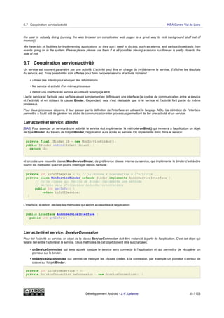 the user is actually doing (running the web browser on complicated web pages is a great way to kick background stuff out of
memory).
We have lots of facilities for implementing applications so they don't need to do this, such as alarms, and various broadcasts from
events going on in the system. Please please please use them if at all possible. Having a service run forever is pretty close to the
side of evil.
6.7 Coopération service/activité
Un service est souvent paramétré par une activité. L'activité peut être en charge de (re)démarrer le service, d'afficher les résultats
du service, etc. Trois possibilités sont offertes pour faire coopérer service et activité frontend:
• utiliser des Intents pour envoyer des informations
• lier service et activité d'un même processus
• définir une interface de service en utilisant le langage AIDL
Lier le service et l'activité peut se faire assez simplement en définissant une interface (le contrat de communication entre le service
et l'activité) et en utilisant la classe Binder. Cependant, cela n'est réalisable que si le service et l'activité font partie du même
processus.
Pour deux processus séparés, il faut passer par la définition de l'interface en utilisant le langage AIDL. La définition de l'interface
permettra à l'outil aidl de générer les stubs de communication inter processus permettant de lier une activité et un service.
Lier activité et service: IBinder
[BAS] Pour associer un service à une activité, le service doit implémenter la méthode onBind() qui renverra à l'application un objet
de type IBinder. Au travers de l'objet IBinder, l'application aura accès au service. On implémente donc dans le service:
private final IBinder ib = new MonServiceBinder();
public IBinder onBind(Intent intent) {
return ib;
}
et on crée une nouvelle classe MonServiceBinder, de préférence classe interne du service, qui implémente le binder c'est-à-dire
fournit les méthodes que l'on pourra interroger depuis l'activité:
private int infoOfService = 0; // La donnée à transmettre à l'activité
private class MonServiceBinder extends Binder implements AndroServiceInterface {
// Cette classe qui hérite de Binder implémente une méthode
// définie dans l'interface AndroServiceInterface
public int getInfo() {
return infoOfService;
}}
L'interface, à définir, déclare les méthodes qui seront accessibles à l'application:
public interface AndroServiceInterface {
public int getInfo();
}
Lier activité et service: ServiceConnexion
Pour lier l'activité au service, un objet de la classe ServiceConnexion doit être instancié à partir de l'application. C'est cet objet qui
fera le lien entre l'activité et le service. Deux méthodes de cet objet doivent être surchargées:
• onServiceConnected qui sera appelé lorsque le service sera connecté à l'application et qui permettra de récupérer un
pointeur sur le binder.
• onServiceDisconnected qui permet de nettoyer les choses créées à la connexion, par exemple un pointeur d'attribut de
classe sur l'objet Binder.
private int infoFromService = 0;
private ServiceConnection maConnexion = new ServiceConnection() {
6.7 Coopération service/activité INSA Centre Val de Loire
Développement Android - J.-F. Lalande 55 / 103
 
