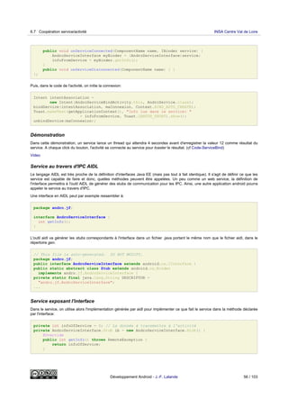 public void onServiceConnected(ComponentName name, IBinder service) {
AndroServiceInterface myBinder = (AndroServiceInterface)service;
infoFromService = myBinder.getInfo();
}
public void onServiceDisconnected(ComponentName name) { }
};
Puis, dans le code de l'activité, on initie la connexion:
Intent intentAssociation =
new Intent(AndroServiceBindActivity.this, AndroService.class);
bindService(intentAssociation, maConnexion, Context.BIND_AUTO_CREATE);
Toast.makeText(getApplicationContext(), "Info lue dans le service: "
+ infoFromService, Toast.LENGTH_SHORT).show();
unbindService(maConnexion);
Démonstration
Dans cette démonstration, un service lance un thread qui attendra 4 secondes avant d'enregistrer la valeur 12 comme résultat du
service. A chaque click du bouton, l'activité se connecte au service pour toaster le résultat. (cf Code-ServiceBind)
Video
Service au travers d'IPC AIDL
Le langage AIDL est très proche de la définition d'interfaces Java EE (mais pas tout à fait identique). Il s'agit de définir ce que les
service est capable de faire et donc, quelles méthodes peuvent être appelées. Un peu comme un web service, la définition de
l'interface permettra à l'outil AIDL de générer des stubs de communication pour les IPC. Ainsi, une autre application android pourra
appeler le service au travers d'IPC.
Une interface en AIDL peut par exemple ressembler à:
package andro.jf;
interface AndroServiceInterface {
int getInfo();
}
L'outil aidl va générer les stubs correspondants à l'interface dans un fichier .java portant le même nom que le fichier aidl, dans le
répertoire gen.
// This file is auto-generated. DO NOT MODIFY.
package andro.jf;
public interface AndroServiceInterface extends android.os.IInterface {
public static abstract class Stub extends android.os.Binder
implements andro.jf.AndroServiceInterface {
private static final java.lang.String DESCRIPTOR =
"andro.jf.AndroServiceInterface";
...
Service exposant l'interface
Dans le service, on utilise alors l'implémentation générée par aidl pour implémenter ce que fait le service dans la méthode déclarée
par l'interface:
private int infoOfService = 0; // La donnée à transmettre à l'activité
private AndroServiceInterface.Stub ib = new AndroServiceInterface.Stub() {
@Override
public int getInfo() throws RemoteException {
return infoOfService;
}
6.7 Coopération service/activité INSA Centre Val de Loire
Développement Android - J.-F. Lalande 56 / 103
 