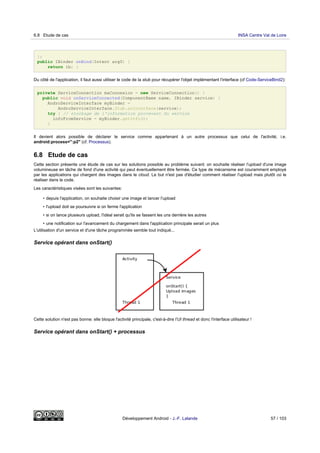 };
public IBinder onBind(Intent arg0) {
return ib; }
Du côté de l'application, il faut aussi utiliser le code de la stub pour récupérer l'objet implémentant l'interface (cf Code-ServiceBind2):
private ServiceConnection maConnexion = new ServiceConnection() {
public void onServiceConnected(ComponentName name, IBinder service) {
AndroServiceInterface myBinder =
AndroServiceInterface.Stub.asInterface(service);
try { // stockage de l'information provevant du service
infoFromService = myBinder.getInfo();
}
Il devient alors possible de déclarer le service comme appartenant à un autre processus que celui de l'activité, i.e.
android:process=":p2" (cf. Processus).
6.8 Etude de cas
Cette section présente une étude de cas sur les solutions possible au problème suivant: on souhaite réaliser l'upload d'une image
volumineuse en tâche de fond d'une activité qui peut éventuellement être fermée. Ce type de mécanisme est couramment employé
par les applications qui chargent des images dans le cloud. Le but n'est pas d'étudier comment réaliser l'upload mais plutôt où le
réaliser dans le code.
Les caractéristiques visées sont les suivantes:
• depuis l'application, on souhaite choisir une image et lancer l'upload
• l'upload doit se poursuivre si on ferme l'application
• si on lance plusieurs upload, l'idéal serait qu'ils se fassent les uns derrière les autres
• une notification sur l'avancement du chargement dans l'application principale serait un plus
L'utilisation d'un service et d'une tâche programmée semble tout indiqué...
Service opérant dans onStart()
Cette solution n'est pas bonne: elle bloque l'activité principale, c'est-à-dire l'UI thread et donc l'interface utilisateur !
Service opérant dans onStart() + processus
6.8 Etude de cas INSA Centre Val de Loire
Développement Android - J.-F. Lalande 57 / 103
 