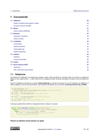7 Connectivité
7.1 Téléphonie 60
Passer ou déclarer savoir passer un appel 60
Envoyer et recevoir des SMS 61
7.2 Réseau 61
Gérer le réseau Wifi/Mobile 62
7.3 Bluetooth 62
S'associer en bluetooth 62
Utiliser le réseau 63
7.4 Localisation 63
Coordonnées 64
Alerte de proximité 64
Carte google map 64
Reverse Geocoding 65
7.5 Capteurs 65
Hardware 66
Lecture des données 66
7.6 Caméra 67
7.7 Secure element et NFC 67
Smart card 67
NFC: mode Host Card Emulation 68
7.1 Téléphonie
Les fonctions de téléphonie sont relativement simples à utiliser. Elles permettent de récupérer l'état de la fonction de téléphonie
(appel en cours, appel entrant, ...), d'être notifié lors d'un changement d'état, de passer des appels et de gérer l'envoi et réception de
SMS.
L'état de la téléphonie est géré par la classe TelephonyManager qui permet de récupérer le nom de l'opérateur, du téléphone, et
l'état du téléphone. Pour lire ces informations, il est nécessaire de disposer de la permission android.permission.CALL_PHONE.
TelephonyManager tel =
(TelephonyManager)getSystemService(Context.TELEPHONY_SERVICE);
int etat = tel.getCallState();
if (etat == TelephonyManager.CALL_STATE_IDLE)
// RAS
if (etat == TelephonyManager.CALL_STATE_RINGING)
// Le téléphone sonne
String SIMnb = tel.getSimSerialNumber();
Il est aussi possible d'être notifié d'un changement d'état en utilisant un écouteur:
public class Ecouteur extends PhoneStateListener {
public void onCallStateChanged(int etat, String numero) {
super.onCallStateChanaged(etat, numero)
if (etat == TelephonyManager.CALL_STATE_OFFHOOK)
// Le téléphone est utilisé
}
Passer ou déclarer savoir passer un appel
7 Connectivité INSA Centre Val de Loire
Développement Android - J.-F. Lalande 60 / 103
 