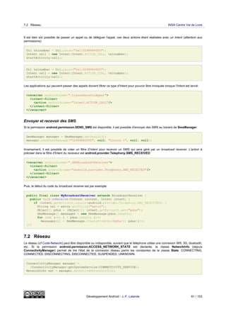 Il est bien sûr possible de passer un appel ou de déléguer l'appel, ces deux actions étant réalisées avec un Intent (attention aux
permissions):
Uri telnumber = Uri.parse("tel:0248484000");
Intent call = new Intent(Intent.ACTION_CALL, telnumber);
startActivity(call);
Uri telnumber = Uri.parse("tel:0248484000");
Intent call = new Intent(Intent.ACTION_DIAL, telnumber);
startActivity(call);
Les applications qui peuvent passer des appels doivent filtrer ce type d'Intent pour pouvoir être invoquée lorsque l'Intent est lancé:
<receiver android:name=".ClasseGerantLAppel">
<intent-filter>
<action android:name="Intent.ACTION_CALL"/>
</intent-filter>
</receiver>
Envoyer et recevoir des SMS
Si la permission android.permission.SEND_SMS est disponible, il est possible d'envoyer des SMS au travers de SmsManager:
SmsManager manager = SmsManager.getDeault();
manager.sendTextMessage("02484840000", null, "Coucou !", null, null);
Inversement, il est possible de créer un filtre d'Intent pour recevoir un SMS qui sera géré par un broadcast receiver. L'action à
préciser dans le filtre d'Intent du receveur est android.provider.Telephony.SMS_RECEIVED:
<receiver android:name=".SMSBroadcastReceiver">
<intent-filter>
<action android:name="android.provider.Telephony.SMS_RECEIVED"/>
</intent-filter>
</receiver>
Puis, le début du code du broadcast receiver est par exemple:
public final class MyBroadcastReceiver extends BroadcastReceiver {
public void onReceive(Context context, Intent intent) {
if (intent.getAction().equals(android.provider.Telephony.SMS_RECEIVED)) {
String val = extra.getString("extra");
Object[] pdus = (Object[]) intent.getExtras().get("pdus");
SmsMessage[] messages = new SmsMessage[pdus.length];
for (int i=0; i < pdus.length; i++)
messages[i] = SmsMessage.createFromPdu((byte[]) pdus[i]);
}}}
7.2 Réseau
Le réseau (cf Code-Network) peut être disponible ou indisponible, suivant que le téléphone utilise une connexion Wifi, 3G, bluetooth,
etc. Si la permission android.permission;ACCESS_NETWORK_STATE est déclarée, la classe NetworkInfo (depuis
ConnectivityManager) permet de lire l'état de la connexion réseau parmi les constantes de la classe State: CONNECTING,
CONNECTED, DISCONNECTING, DISCONNECTED, SUSPENDED, UNKNOWN.
ConnectivityManager manager =
(ConnectivityManager)getSystemService(CONNECTIVITY_SERVICE);
NetworkInfo net = manager.getActiveNetworkInfo();
7.2 Réseau INSA Centre Val de Loire
Développement Android - J.-F. Lalande 61 / 103
 