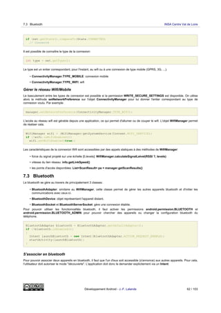 if (net.getState().compareTo(State.CONNECTED)
// Connecté
Il est possible de connaître le type de la connexion:
int type = net.getType();
Le type est un entier correspondant, pour l'instant, au wifi ou à une connexion de type mobile (GPRS, 3G, ...).
• ConnectivityManager.TYPE_MOBILE: connexion mobile
• ConnectivityManager.TYPE_WIFI: wifi
Gérer le réseau Wifi/Mobile
Le basculement entre les types de connexion est possible si la permission WRITE_SECURE_SETTINGS est disponible. On utilise
alors la méthode setNetworkPreference sur l'objet ConnectivityManager pour lui donner l'entier correspondant au type de
connexion voulu. Par exemple:
manager.setNetworkPreference(ConnectivityManager.TYPE_WIFI);
L'accès au réseau wifi est gérable depuis une application, ce qui permet d'allumer ou de couper le wifi. L'objet WifiManager permet
de réaliser cela.
WifiManager wifi = (WifiManager)getSystemService(Context.WIFI_SERVICE);
if (!wifi.isWifiEnabled())
wifi.setWifiEnabled(true);
Les caractéristiques de la connexion Wifi sont accessibles par des appels statiques à des méthodes de WifiManager:
• force du signal projeté sur une échelle [0,levels]: WifiManager.calculateSignalLelvel(RSSI ?, levels)
• vitesse du lien réseau: info.getLinkSpeed()
• les points d'accès disponibles: List<ScanResult> pa = manager.getScanResults()
7.3 Bluetooth
Le bluetooth se gère au travers de principalement 3 classes:
• BluetoothAdapter: similaire au WifiManager, cette classe permet de gérer les autres appareils bluetooth et d'initier les
communications avec ceux-ci.
• BluetoothDevice: objet représentant l'appareil distant.
• BluetoothSocket et BluetoothServerSocket: gère une connexion établie.
Pour pouvoir utiliser les fonctionnalités bluetooth, il faut activer les permissions android.permission.BLUETOOTH et
android.permission.BLUETOOTH_ADMIN pour pouvoir chercher des appareils ou changer la configuration bluetooth du
téléphone.
BluetoothAdapter bluetooth = BluetoothAdapter.getDefaultAdapter();
if (!bluetooth.isEnabled())
{
Intent launchBluetooth = new Intent(BluetoothAdapter.ACTION_REQUEST_ENABLE);
startActivity(launchBluetooth);
}
S'associer en bluetooth
Pour pouvoir associer deux appareils en bluetooth, il faut que l'un d'eux soit accessible (s'annonce) aux autres appareils. Pour cela,
l'utilisateur doit autoriser le mode "découverte". L'application doit donc le demander explicitement via un Intent:
7.3 Bluetooth INSA Centre Val de Loire
Développement Android - J.-F. Lalande 62 / 103
 