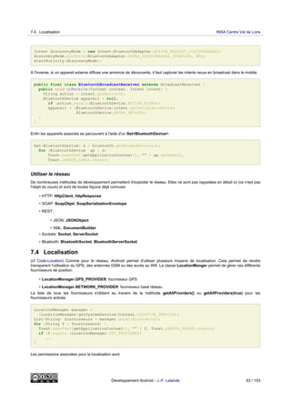 Intent discoveryMode = new Intent(BluetoothAdapter.ACTION_REQUEST_DISCOVERABLE);
discoveryMode.putExtra(BluetoothAdapter.EXTRA_DISCOVERABLE_DURATION, 60);
startActivity(discoveryMode);
A l'inverse, si un appareil externe diffuse une annonce de découverte, il faut capturer les intents recus en broadcast dans le mobile:
public final class BluetoothBroadcastReceiver extends BroadcastReceiver {
public void onReceive(Context context, Intent intent) {
String action = intent.getAction();
BluetoothDevice appareil = null;
if (action.equals(BluetoothDevice.ACTION_FOUND))
appareil = (BluetoothDevice)intent.getParcelableExtra(
BluetoothDevice.EXTRA_DEVICE);
}
}
Enfin les appareils associés se parcourent à l'aide d'un Set<BluetoothDevice>:
Set<BluetoothDevice> s = bluetooth.getBondedDevices();
for (BluetoothDevice ap : s)
Toast.makeText(getApplicationContext(), "" + ap.getName(),
Toast.LENGTH_LONG).show();
Utiliser le réseau
De nombreuses méthodes de développement permettent d'exploiter le réseau. Elles ne sont pas rappelées en détail ici (ce n'est pas
l'objet du cours) et sont de toutes façons déjà connues:
• HTTP: HttpClient, httpResponse
• SOAP: SoapObjet, SoapSerializationEnvelope
• REST:
• JSON: JSONObject
• XML: DocumentBuilder
• Sockets: Socket, ServerSocket
• Bluetooth: BluetoothSocket, BluetoothServerSocket
7.4 Localisation
(cf Code-Location) Comme pour le réseau, Android permet d'utiliser plusieurs moyens de localisation. Cela permet de rendre
transparent l'utilisation du GPS, des antennes GSM ou des accès au Wifi. La classe LocationManger permet de gérer ces différents
fournisseurs de position.
• LocationManager.GPS_PROVIDER: fournisseur GPS
• LocationManager.NETWORK_PROVIDER: fournisseur basé réseau
La liste de tous les fournisseurs s'obtient au travers de la méthode getAllProviders() ou getAllProviders(true) pour les
fournisseurs activés:
LocationManager manager =
(LocationManager)getSystemService(Context.LOCATION_SERVICE);
List<String> fournisseurs = manager.getAllProviders();
for (String f : fournisseurs) {
Toast.makeText(getApplicationContext(), "" + f, Toast.LENGTH_SHORT).show();
if (f.equals.(LocationManager.GPS_PROVIDER))
...
}
Les permissions associées pour la localisation sont:
7.4 Localisation INSA Centre Val de Loire
Développement Android - J.-F. Lalande 63 / 103
 