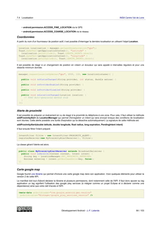 • android.permission.ACCESS_FINE_LOCATION via le GPS
• android.permission.ACCESS_COARSE_LOCATION via le réseau
Coordonnées
A partir du nom d'un fournisseur de position actif, il est possible d'interroger la dernière localisation en utilisant l'objet Location.
Location localisation = manager.getLastKnownLocation("gps");
Toast.makeText(getApplicationContext(), "Latitude" +
localisation.getLatitude(), Toast.LENGTH_SHORT).show();
Toast.makeText(getApplicationContext(), "Longitude" +
localisation.getLongitude(), Toast.LENGTH_SHORT).show();
Il est possible de réagir à un changement de position en créant un écouteur qui sera appelé à intervalles réguliers et pour une
distante minimum donnée:
manager.requestLocationUpdates("gps", 6000, 100, new LocationListener() {
public void onStatusChanged(String provider, int status, Bundle extras) {
}
public void onProviderEnabled(String provider) {
}
public void onProviderDisabled(String provider) {
}
public void onLocationChanged(Location location) {
// TODO Auto-generated method stub
}
});
Alerte de proximité
Il est possible de préparer un événement en vu de réagir à la proximité du téléphone à une zone. Pour cela, il faut utiliser la méthode
addProximityAlert de LocationManager qui permet d'enregistrer un Intent qui sera envoyé lorsque des conditions de localisation
sont réunies. Cette alerte possède une durée d'expiration qui la désactive automatiquement. La signature de cette méthode est:
addProximityAlert(double latitude, double longitude, float radius, long expiration, PendingIntent intent)
Il faut ensuite filtrer l'intent préparé:
IntentFilter filtre = new IntentFilter(PROXIMITY_ALERT);
registerReceiver(new MyProximityAlertReceiver(), filtre);
La classe gérant l'alerte est alors:
public class MyProximityAlertReceiver extends BroadcastReiceiver {
public void onReceive(Context context, Intent intent) {
String key = LocationManager.KEY_PROXIMITY_ENTERING;
Boolean entering = intent.getBooleanExtra(key, false);
}}
Carte google map
Google fournit une librairie qui permet d'inclure une carte google map dans son application. Voici quelques éléments pour utiliser la
version 2 de cette API.
Le manifest doit tout d'abord déclarer la librairie et plusieurs permissions, dont notamment celle de l'API. Il faut donc ajouter au tag
application un tag signifant l'utilisation des google play services (à intégrer comme un projet Eclipse et à déclarer comme une
dépendance) ainsi que votre clef d'accès à l'API:
<meta-data android:name="com.google.android.gms.version"
android:value="@integer/google_play_services_version" />
7.4 Localisation INSA Centre Val de Loire
Développement Android - J.-F. Lalande 64 / 103
 