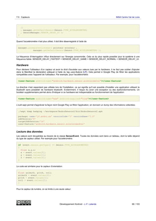 }}
, manager.getDefaultSensor(Sensor.TYPE_ACCELEROMETER)
, SensorManager.SENSOR_DELAY_UI );
}
Quand l'acceléromètre n'est plus utilisé, il doit être désenregistré à l'aide de:
manager.unregisterListener( pointeur ecouteur ,
manager.getDefaultSensor(Sensor.TYPE_ACCELEROMETER) );
La fréquence d'interrogation influe directement sur l'énergie consommée. Cela va du plus rapide possible pour le système à une
fréquence faible: SENSOR_DELAY_FASTEST < SENSOR_DELAY_GAME < SENSOR_DELAY_NORMAL < SENSOR_DELAY_UI.
Hardware
Pour déclarer l'utilisateur d'un capteur et avoir le droit d'accéder aux valeurs lues par le hardware, il ne faut pas oublier d'ajouter
dans le Manifest la déclaration adéquat à l'aide du tag uses-feature [UF]. Cela permet à Google Play de filtrer les applications
compatibles avec l'appareil de l'utilisateur. Par exemple, pour l'accéléromètre:
<uses-feature android:name="android.hardware.sensor.accelerometer"></uses-feature>
La directive n'est cependant pas utilisée lors de l'installation, ce qui signifie qu'il est possible d'installer une application utilisant le
bluetooth sans posséder de hardware bluetooth. Evidemment, il risque d'y avoir une exception ou des dysfonctionnements. Un
booléen supplémentaire permet alors d'indiquer si ce hardware est indispensable au fonctionnement de l'application:
<uses-feature android:name="xxx" android:required="true"></uses-feature>
L'outil aapt permet d'apprécier la façon dont Google Play va filtrer l'application, en donnant un dump des informations collectées:
./aapt dump badging ~/workspace/AndroSensors2/bin/AndroSensors2.apk
package: name='jf.andro.as' versionCode='1' versionName='1.0'
sdkVersion:'8'
targetSdkVersion:'14'
uses-feature:'android.hardware.sensor.acceleromedter'
Lecture des données
Les valeurs sont récupérées au travers de la classe SensorEvent. Toutes les données sont dans un tableau, dont la taille dépend
du type de capteur utilisé. Par exemple pour l'acceléromètre:
if (event.sensor.getType() == Sensor.TYPE_ACCELEROMETER)
{
float x,y,z;
x = event.values[0];
y = event.values[1];
z = event.values[2];
}
Le code est similaire pour le capteur d'orientation:
float azimuth, pitch, roll;
azimuth = event.values[0];
pitch = event.values[1];
roll = event.values[2];
}
Pour le capteur de lumière, on se limite à une seule valeur:
7.5 Capteurs INSA Centre Val de Loire
Développement Android - J.-F. Lalande 66 / 103
 