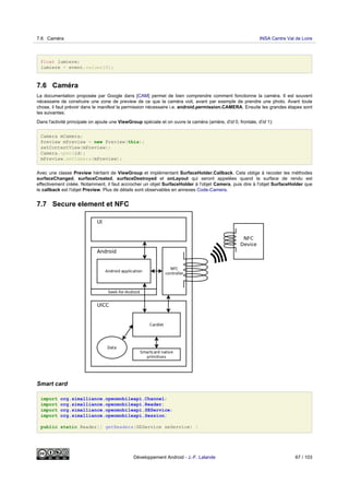 float lumiere;
lumiere = event.values[0];
7.6 Caméra
La documentation proposée par Google dans [CAM] permet de bien comprendre comment fonctionne la caméra. Il est souvent
nécessaire de construire une zone de preview de ce que la caméra voit, avant par exemple de prendre une photo. Avant toute
chose, il faut prévoir dans le manifest la permission nécessaire i.e. android.permission.CAMERA. Ensuite les grandes étapes sont
les suivantes:
Dans l'activité principale on ajoute une ViewGroup spéciale et on ouvre la caméra (arrière, d'id 0, frontale, d'id 1):
Camera mCamera;
Preview mPreview = new Preview(this);
setContentView(mPreview);
Camera.open(id);
mPreview.setCamera(mPreview);
Avec une classe Preview héritant de ViewGroup et implémentant SurfaceHolder.Callback. Cela oblige à recoder les méthodes
surfaceChanged, surfaceCreated, surfaceDestroyed et onLayout qui seront appelées quand la surface de rendu est
effectivement créée. Notamment, il faut accrocher un objet SurfaceHolder à l'objet Camera, puis dire à l'objet SurfaceHolder que
le callback est l'objet Preview. Plus de détails sont observables en annexes Code-Camera.
7.7 Secure element et NFC
Smart card
import org.simalliance.openmobileapi.Channel;
import org.simalliance.openmobileapi.Reader;
import org.simalliance.openmobileapi.SEService;
import org.simalliance.openmobileapi.Session;
public static Reader[] getReaders(SEService seService) {
7.6 Caméra INSA Centre Val de Loire
Développement Android - J.-F. Lalande 67 / 103
 