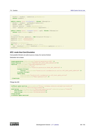Reader[] readers = seService.getReaders();
return readers; }
public static void initChannel() throws IOException {
Reader[] readers = getReaders(seService);
Reader reader = readers[0];
Session session = reader.openSession();
card = session.openLogicalChannel(appletAID); }
public static byte[] transmit(byte[] apdu) throws IOException{
return card.transmit(apdu); }
// Example:
ArrayList<String> apduList = new ArrayList<String>();
apduList.add(0, "0000070000");
apduList.add(1, "0000080000");
...
SendCard.initChannel();
for (int i = 0; i < apduList.size(); i++){
cmd = SendCard.transmit(SendCard.stringToBytes(apduList.get(i))); }
SendCard.closeChannel();
NFC: mode Host Card Emulation
Il est possible d'émuler une carte à puce au niveau d'un service Android.
Déclaration de la classe:
<uses-permission android:name="android.permission.NFC" />
<uses-feature android:name="FEATURE_NFC_HOST_CARD_EMULATION"/>
<service android:name=".MyOffHostApduService"
android:exported="true"
android:permission="android.permission.BIND_NFC_SERVICE" >
<intent-filter>
<action android:name="android.nfc.cardemulation.action.OFF_HOST_APDU_SERVICE" />
</intent-filter>
<meta-data
android:name="android.nfc.cardemulation.off_host_apdu_ervice"
android:resource="@xml/apduservice" />
</service>
Filtrage des AID:
<offhost-apdu-service xmlns:android="http://schemas.android.com/apk/res/android"
android:description="@string/servicedesc">
<aid-group android:description="@string/subscription" android:category="other">
<aid-filter android:name="F0010203040506"/>
<aid-filter android:name="F0394148148100"/>
</aid-group>
</offhost-apdu-service>
7.6 Caméra INSA Centre Val de Loire
Développement Android - J.-F. Lalande 68 / 103
 