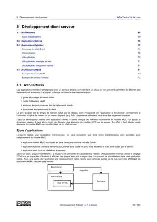 8 Développement client serveur
8.1 Architectures 69
Types d'applications 69
8.2 Applications Natives 70
8.3 Applications Hybrides 70
Surcharge du WebClient 70
Démonstration 70
JQueryMobile 70
JQueryMobile: exemple de liste 71
JQueryMobile: intégration hybride 71
8.4 Architectures REST 71
Exemple de client JSON 72
Exemple de serveur Tomcat 72
8.1 Architectures
Les applications clientes interragissant avec un serveur distant, qu'il soit dans un cloud ou non, peuvent permettre de déporter des
traitements sur le serveur. La plupart du temps, on déporte les traitements pour:
• garder et protéger le savoir métier
• rendre l'utilisateur captif
• améliorer les performances lors de traitements lourds
• économiser les ressources du client
Le prix à payer est le temps de latence induit par le réseau, voire l'incapacité de l'application à fonctionner correctement si
l'utilisateur n'a plus de réseau ou un réseau dégradé (e.g. 2G). L'expérience utilisateur peut aussi être largement impacté.
Losqu'un développeur réalise une application cliente, il utilise presque de manière inconsciente le modèle MVC. S'il ajoute la
dimension réseau, il peut alors choisir de déporter des élements du modèle MVC sur le serveur. En effet, il faut décider quels
éléments du modèle MVC sont du côté client ou du côté serveur.
Types d'applications
Lorsqu'on réalise une application client-serveur, on peut considérer que trois choix d'architectures sont possibles pour
l'emplacement du modèle MVC:
• application native: MVC sont codés en java, dans une machine virtuelle Dalvik
• application hybride: certains éléments du Contrôle sont codés en java, mais Modèles et Vues sont codés par le serveur
• application web: tout est réalisé sur le serveur
Dans ce cours, jusqu'à maintenant, il a toujours été présenté des applications natives. Une application hybride utilise le langage
HTML5 et les capacités d'Android à afficher des pages web pour intégrer des composants de visualisation dans une application
native. Ainsi, une partie de l'application est classiquement native, tandis que certaines parties de la vue sont des affichages de
documents HTML calculés coté serveur.
8 Développement client serveur INSA Centre Val de Loire
Développement Android - J.-F. Lalande 69 / 103
 