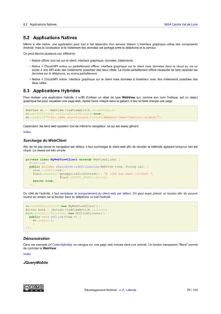 8.2 Applications Natives
Même si elle native, une application peut tout à fait dépendre d'un serveur distant. L'interface graphique utilise des composants
Android, mais la localisation et le traitement des données est partagé entre le téléphone et le serveur.
On peut décrire plusieurs cas différents:
• Native offline: tout est sur le client: interface graphique, données, traitements.
• Native + Cloud/API online ou partiellement offline: interface graphique sur le client mais données dans le cloud ou via un
accès à une API avec des traitements possibles des deux côtés. Le mode partiellement offline nécessite de faire persister les
données sur le téléphone, au moins partiellement.
• Native + Cloud/API online: interface graphique sur le client mais données à l'extérieur avec des traitements possibles des
deux côtés.
8.3 Applications Hybrides
Pour réaliser une application hybride, il suffit d'utiliser un objet de type WebView qui, comme son nom l'indique, est un object
graphique fait pour visualiser une page web. Après l'avoir intégré dans le gabarit, il faut lui faire charger une page:
WebView wv = (WebView)findViewById(R.id.webView1);
wv.getSettings().setJavaScriptEnabled(true);
wv.loadUrl("http://www.univ-orleans.fr/lifo/Members/Jean-Francois.Lalande/");
Cependant, les liens web appelent tout de même le navigateur, ce qui est assez génant:
Video
Surcharge du WebClient
Afin de ne pas lancer le navigateur par défaut, il faut surcharger le client web afin de recoder la méthode agissant lorsqu'un lien est
cliqué. La classe est très simple:
private class MyWebViewClient extends WebViewClient {
@Override
public boolean shouldOverrideUrlLoading(WebView view, String url) {
view.loadUrl(url);
Toast.makeText(getApplicationContext(), "A link has been clicked! ",
Toast.LENGTH_SHORT).show();
return true;
}}
Du côté de l'activité, il faut remplacer le comportement du client web par défaut. On peut aussi prévoir un bouton afin de pouvoir
revenir en arrière car le bouton back du téléphone va tuer l'activité.
wv.setWebViewClient(new MyWebViewClient());
Button back = (Button)findViewById(R.id.back);
back.setOnClickListener(new OnClickListener() {
public void onClick(View v) {
wv.goBack();
}
});
Démonstration
Dans cet exemple (cf Code-Hybride), on navigue sur une page web incluse dans une activité. Un bouton transparent "Back" permet
de controler la WebView:
Video
JQueryMobile
8.2 Applications Natives INSA Centre Val de Loire
Développement Android - J.-F. Lalande 70 / 103
 