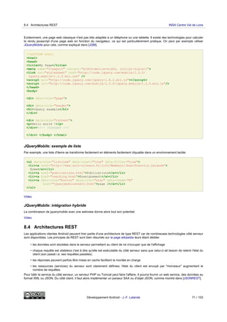 Evidemment, une page web classique n'est pas très adaptée à un téléphone ou une tablette. Il existe des technologies pour calculer
le rendu javascript d'une page web en fonction du navigateur, ce qui est particulièrement pratique. On peut par exemple utiliser
JQueryMobile pour cela, comme expliqué dans [JQM].
<!DOCTYPE html>
<html>
<head>
<title>My Page</title>
<meta name="viewport" content="width=device-width, initial-scale=1">
<link rel="stylesheet" href="http://code.jquery.com/mobile/1.2.0/
jquery.mobile-1.2.0.min.css" />
<script src="http://code.jquery.com/jquery-1.8.2.min.js"></script>
<script src="http://code.jquery.com/mobile/1.2.0/jquery.mobile-1.2.0.min.js"/>
</head>
<body>
<div data-role="page">
<div data-role="header">
<h1>Jquery example</h1>
</div>
<div data-role="content">
<p>Hello world !</p>
</div><!-- /content -->
</div> </body> </html>
JQueryMobile: exemple de liste
Par exemple, une liste d'items se transforme facilement en éléments facilement cliquable dans un environnement tactile:
<ul data-role="listview" data-inset="true" data-filter="true">
<li><a href="http://www.univ-orleans.fr/lifo/Members/Jean-Francois.Lalande">
Home</a></li>
<li><a href="publications.html">Publications</a></li>
<li><a href="teaching.html">Enseignement</a></li>
<li><a data-role="button" data-icon="star" data-theme="b"
href="jquerymobiletest2.html">page 2</a></li>
</ul>
Video
JQueryMobile: intégration hybride
La combinaison de jquerymobile avec une webview donne alors tout son potentiel:
Video
8.4 Architectures REST
Les applications clientes Android peuvent tirer partie d'une architecture de type REST car de nombreuses technologies côté serveur
sont disponibles. Les principes de REST sont bien résumés sur la page wikipedia leurs étant dédiée:
• les données sont stockées dans le serveur permettant au client de ne s'occuper que de l'affichage
• chaque requête est stateless c'est à dire qu'elle est exécutable du côté serveur sans que celui-ci ait besoin de retenir l'état du
client (son passé i.e. ses requêtes passées)
• les réponses peuvent parfois être mises en cache facilitant la montée en charge
• les ressources (services) du serveur sont clairement définies; l'état du client est envoyé par "morceaux" augmentant le
nombre de requêtes.
Pour bâtir le service du côté serveur, un serveur PHP ou Tomcat peut faire l'affaire. Il pourra fournir un web service, des données au
format XML ou JSON. Du côté client, il faut alors implémenter un parseur SAX ou d'objet JSON, comme montré dans [JSONREST].
8.4 Architectures REST INSA Centre Val de Loire
Développement Android - J.-F. Lalande 71 / 103
 