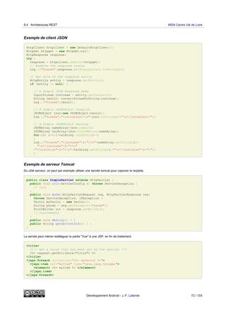 Exemple de client JSON
HttpClient httpclient = new DefaultHttpClient();
HttpGet httpget = new HttpGet(url);
HttpResponse response;
try {
response = httpclient.execute(httpget);
// Examine the response status
Log.i("Praeda",response.getStatusLine().toString());
// Get hold of the response entity
HttpEntity entity = response.getEntity();
if (entity != null) {
// A Simple JSON Response Read
InputStream instream = entity.getContent();
String result= convertStreamToString(instream);
Log.i("Praeda",result);
// A Simple JSONObject Creation
JSONObject json=new JSONObject(result);
Log.i("Praeda","<jsonobject>n"+json.toString()+"n</jsonobject>");
// A Simple JSONObject Parsing
JSONArray nameArray=json.names();
JSONArray valArray=json.toJSONArray(nameArray);
for(int i=0;i<valArray.length();i++)
{
Log.i("Praeda","<jsonname"+i+">n"+nameArray.getString(i)+
"n</jsonname"+i+">n"
+"<jsonvalue"+i+">n"+valArray.getString(i)+"n</jsonvalue"+i+">");
}
Exemple de serveur Tomcat
Du côté serveur, on peut par exemple utiliser une servlet tomcat pour capturer la reqûete.
public class SimpleServlet extends HttpServlet {
public void init(ServletConfig c) throws ServletException {
// init
}
public void doGet(HttpServletRequest req, HttpServletResponse res)
throws ServletException, IOException {
Vector myVector = new Vector();
String param = req.getParameter("param");
PrintWriter out = response.getWriter();
// traitements
}
public void destroy() { }
public String getServletInfo() { }
}
La servlet peut même redéléguer la partie "Vue" à une JSP, en fin de traitement:
<title>
<!-- get a value that has been set by the servlet -->
<%= request.getAttribute("title") %>
</title>
<jspx:foreach collection="<%= myVector %>">
<jspx:item ref="myItem" type="java.lang.Integer">
<element> <%= myItem %> </element>
</jspx:item>
</jspx:foreach>
8.4 Architectures REST INSA Centre Val de Loire
Développement Android - J.-F. Lalande 72 / 103
 