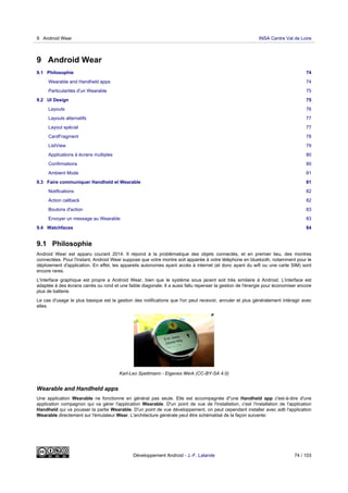 9 Android Wear
9.1 Philosophie 74
Wearable and Handheld apps 74
Particularités d'un Wearable 75
9.2 UI Design 75
Layouts 76
Layouts alternatifs 77
Layout spécial 77
CardFragment 78
ListView 79
Applications à écrans multiples 80
Confirmations 80
Ambient Mode 81
9.3 Faire communiquer Handheld et Wearable 81
Notifications 82
Action callback 82
Boutons d'action 83
Envoyer un message au Wearable 83
9.4 Watchfaces 84
9.1 Philosophie
Android Wear est apparu courant 2014. Il répond à la problèmatique des objets connectés, et en premier lieu, des montres
connectées. Pour l'instant, Android Wear suppose que votre montre soit appairée à votre téléphone en bluetooth, notamment pour le
déploiement d'application. En effet, les appareils autonomes ayant accès à internet (et donc ayant du wifi ou une carte SIM) sont
encore rares.
L'interface graphique est propre a Android Wear, bien que le système sous jacent soit très similaire à Android. L'interface est
adaptée à des écrans carrés ou rond et une faible diagonale. Il a aussi fallu repenser la gestion de l'énergie pour économiser encore
plus de batterie.
Le cas d'usage le plus basique est la gestion des notifications que l'on peut recevoir, annuler et plus généralement intéragir avec
elles.
Karl-Leo Spettmann - Eigenes Werk (CC-BY-SA 4.0)
Wearable and Handheld apps
Une application Wearable ne fonctionne en général pas seule. Elle est accompagnée d"une Handheld app c'est-à-dire d'une
application compagnon qui va gérer l'application Wearable. D'un point de vue de l'installation, c'est l'installation de l'application
Handheld qui va pousser la partie Wearable. D'un point de vue développement, on peut cependant installer avec adb l'application
Wearable directement sur l'émulateur Wear. L'architecture générale peut être schématisé de la façon suivante:
9 Android Wear INSA Centre Val de Loire
Développement Android - J.-F. Lalande 74 / 103
 