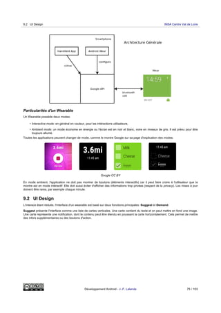 Particularités d'un Wearable
Un Wearable possède deux modes:
• Interactive mode: en général en couleur, pour les intéractions utilisateurs.
• Ambient mode: un mode économe en énergie ou l'écran est en noir et blanc, voire en niveaux de gris. Il est prévu pour être
toujours allumé.
Toutes les applications peuvent changer de mode, comme le montre Google sur sa page d'explication des modes:
Google CC BY
En mode ambient, l'application ne doit pas montrer de boutons (éléments interactifs) car il peut faire croire à l'utilisateur que la
montre est en mode intéractif. Elle doit aussi éviter d'afficher des informations trop privées (respect de la privacy). Les mises à jour
doivent être rares, par exemple chaque minute.
9.2 UI Design
L'interace étant réduite, l'interface d'un wearable est basé sur deux fonctions principales: Suggest et Demand.
Suggest présente l'interface comme une liste de cartes verticales. Une carte contient du texte et on peut mettre en fond une image.
Une carte représente une notification, dont le contenu peut être étendu en poussant la carte horizontalement. Cela permet de mettre
des infors supplémentaires ou des boutons d'action.
9.2 UI Design INSA Centre Val de Loire
Développement Android - J.-F. Lalande 75 / 103
 