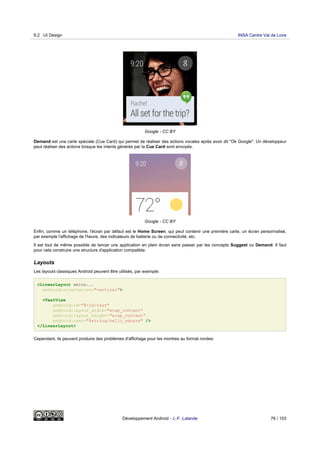 Google - CC BY
Demand est une carte spéciale (Cue Card) qui permet de réaliser des actions vocales après avoir dit "Ok Google". Un développeur
peut réaliser des actions lorsque les intents générés par la Cue Card sont envoyés.
Google - CC BY
Enfin, comme un téléphone, l'écran par défaut est le Home Screen, qui peut contenir une première carte, un écran personnalisé,
par exemple l'affichage de l'heure, des indicateurs de batterie ou de connectivité, etc.
Il est tout de même possible de lancer une application en plein écran sans passer par les concepts Suggest ou Demand. Il faut
pour cela construire une structure d'application compatible.
Layouts
Les layouts classiques Android peuvent être utilisés, par exemple:
<LinearLayout xmlns...
android:orientation="vertical">
<TextView
android:id="@+id/text"
android:layout_width="wrap_content"
android:layout_height="wrap_content"
android:text="@string/hello_square" />
</LinearLayout>
Cependant, ils peuvent produire des problèmes d'affichage pour les montres au format rondes:
9.2 UI Design INSA Centre Val de Loire
Développement Android - J.-F. Lalande 76 / 103
 
