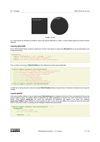 Google - CC BY
Il y a deux façons de résoudre ce problème: prévoir des layouts alternatifs ou utiliser un layout spécial gérant les formats d'écrans
spéciaux.
Layouts alternatifs
Si l'on utilise Android Studio combiné à gradle pour le build, il faut ajouter le support des Wearable UI (ce qui est automatique avec
le wizard de Studio):
dependencies {
compile fileTree(dir: 'libs', include: ['*.jar'])
compile 'com.google.android.support:wearable:+'
compile 'com.google.android.gms:play-services-wearable:+'
}
Puis, on utilise comme layout WatchViewStub qui fera référence aux deux layouts alternatifs:
<android.support.wearable.view.WatchViewStub
xmlns:android="http://schemas.android.com/apk/res/android"
xmlns:app="http://schemas.android.com/apk/res-auto"
xmlns:tools="http://schemas.android.com/tools"
android:id="@+id/watch_view_stub"
android:layout_width="match_parent"
android:layout_height="match_parent"
app:rectLayout="@layout/rect_activity_wear"
app:roundLayout="@layout/round_activity_wear">
</android.support.wearable.view.WatchViewStub>
L'intérêt de ce layout est que le code de la classe WatchViewStub détecte le type d'écran à l'exécution et choisira le bon layout en
fonction.
Layout spécial
Il est aussi possible d'utiliser un layout spécial appelé BoxInsetLayout qui s'adapte à la forme de l'écran (principalement les cas des
écrans carrés et ronds). Ce gabarit calcule le placement des objets graphiques en fonction d'un carré inscrit dans la forme de
l'écran. C'est l'attribut layout_box qui donne les instructions de placement par rapport à ce carré. Par exemple,
layout_box="left|top" place l'élément en haut à gauche du carré, ce qui n'aura pas d'effet sir la montre est carré (le carré inscrit
dans un carré est un carré). Le padding permet d'éloigner l'élément des bords virtuels.
<android.support.wearable.view.BoxInsetLayout ... >
<FrameLayout
android:padding="0dp"
app:layout_box="left|top">
<TextView ... />
9.2 UI Design INSA Centre Val de Loire
Développement Android - J.-F. Lalande 77 / 103
 