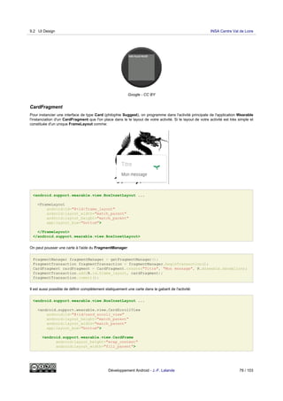 Google - CC BY
CardFragment
Pour instancier une interface de type Card (philophie Suggest), on programme dans l'activité principale de l'application Wearable
l'instanciation d'un CardFragment que l'on place dans le le layout de votre activité. Si le layout de votre activité est très simple et
constituée d'un unique FrameLayout comme:
<android.support.wearable.view.BoxInsetLayout ...
<FrameLayout
android:id="@+id/frame_layout"
android:layout_width="match_parent"
android:layout_height="match_parent"
app:layout_box="bottom">
</FrameLayout>
</android.support.wearable.view.BoxInsetLayout>
On peut pousser une carte à l'aide du FragmentManager:
FragmentManager fragmentManager = getFragmentManager();
FragmentTransaction fragmentTransaction = fragmentManager.beginTransaction();
CardFragment cardFragment = CardFragment.create("Titre", "Mon message", R.drawable.dandelion);
fragmentTransaction.add(R.id.frame_layout, cardFragment);
fragmentTransaction.commit();
Il est aussi possible de définir complètement statiquement une carte dans le gabarit de l'activité:
<android.support.wearable.view.BoxInsetLayout ...
<android.support.wearable.view.CardScrollView
android:id="@+id/card_scroll_view"
android:layout_height="match_parent"
android:layout_width="match_parent"
app:layout_box="bottom">
<android.support.wearable.view.CardFrame
android:layout_height="wrap_content"
android:layout_width="fill_parent">
9.2 UI Design INSA Centre Val de Loire
Développement Android - J.-F. Lalande 78 / 103
 
