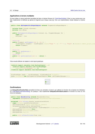 Applications à écrans multiples
On peut utiliser un layout particulier permettant de faire un damier d'écrans (cf. Code-WearGridApp). Il faut, un peu comme pour une
liste, implémenter la méthode qui génère le fragment pour chaque case [i,j]. Voici une implémentation simple réalisant un damier
5x5:
public class MyFragmentGridPagerAdapter extends FragmentGridPagerAdapter {
private final Context mContext;
private List mRows;
public MyFragmentGridPagerAdapter(Context ctx, FragmentManager fm) {
super(fm);
mContext = ctx;
}
@Override
public Fragment getFragment(int i, int j) {
CardFragment fragment = CardFragment.create("Page " + i + " " + j, "Page", R.drawable.common_google_sign
return fragment;
}
@Override
public int getRowCount() {
return 5; }
@Override
public int getColumnCount(int i) { return 5;
}}
Il faut ensuite affecter cet adapter à votre layout graphique:
<android.support.wearable.view.BoxInsetLayout ...>
<android.support.wearable.view.GridViewPager
android:id="@+id/pager" ... />
</android.support.wearable.view.BoxInsetLayout>
GridViewPager pager = (GridViewPager) findViewById(R.id.pager);
pager.setAdapter(new MyFragmentGridPagerAdapter(this, getFragmentManager()));
Confirmations
Les DelayedConfirmationView permettent de faire une animation et d'avoir une callback en fonction de la réaction de l'utilisateur
(cf. Code-WearConfirmationDialog). En pratique, il faut implémenter DelayedConfirmationListener en fonction du choix ou non
choix de l'utilisateur:
public class MainActivity extends WearableActivity
implements DelayedConfirmationView.DelayedConfirmationListener {
protected void onCreate(Bundle savedInstanceState) {
super.onCreate(savedInstanceState);
setContentView(R.layout.confirmation_layout);
DelayedConfirmationView mDelayedView =
(DelayedConfirmationView) findViewById(R.id.delayed_confirm);
mDelayedView.setListener(this);
mDelayedView.setTotalTimeMs(5000);
mDelayedView.start();
public void onTimerFinished(View view) {
9.2 UI Design INSA Centre Val de Loire
Développement Android - J.-F. Lalande 80 / 103
 