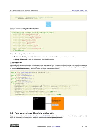 //finish(); // Ou préparer un fragment à afficher:
... fragmentTransaction.commit(); }
Le layout contient un DelayedConfirmationView:
<android.support.wearable.view.DelayedConfirmationView
android:id="@+id/delayed_confirm"
android:layout_width="wrap_content"
android:layout_height="wrap_content"
android:layout_gravity="center"
android:src="@drawable/tourne"
app:circle_color="@color/blue"
app:circle_radius="30dip"
app:circle_radius_pressed="55dip"
app:circle_border_width="4dip"
app:circle_border_color="@color/blue"/>
</LinearLayout>
Autres éléments graphiques intéressants:
• ConfirmationActivity: An activity that displays confirmation animations after the user completes an action.
• DismissOverlayView: A view for implementing long-press-to-dismiss.
Ambient Mode
La dualité mode ambient et interactif impose de simplifier l'interface de votre application si elle est prévue pour rester toujours visible
à l'écran. Dans ce cas, certains éléments du gabarit doivent disparaitre. Pour ce faire, dans le onCreate() de l'application on appelle
la méthode setAmbientEnabled(); afin d'être notifié en cas de changement de mode:
public void onEnterAmbient(Bundle ambientDetails) {
updateDisplay(); }
public void onUpdateAmbient() {
updateDisplay(); }
public void onExitAmbient() {
updateDisplay(); }
private void updateDisplay() {
if (isAmbient()) {
mContainerView.setBackgroundColor(getResources().getColor(android.R.color.black));
mTextView.setTextColor(getResources().getColor(android.R.color.white));
mClockView.setTextColor(getResources().getColor(android.R.color.white));
mClockView.setVisibility(View.VISIBLE);
mClockView.setText(AMBIENT_DATE_FORMAT.format(new Date()));
findViewById(R.id.button).setVisibility(View.GONE);
findViewById(R.id.thetext).setVisibility(View.GONE); } else {
9.3 Faire communiquer Handheld et Wearable
La procédure est décrite ici: http://stackoverflow.com/a/25506889 Il faut tout d'abord créer 1 émulateur de téléphone (Handheld)
ayant les google API ou utiliser un vrai téléphone; y installer le Android Wear Companion:
9.3 Faire communiquer Handheld et Wearable INSA Centre Val de Loire
Développement Android - J.-F. Lalande 81 / 103
 