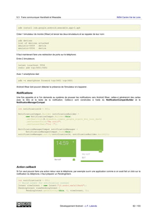 adb install com.google.android.wearable.app-2.apk
Créer 1 émulateur de montre (Wear) et lancer les deux émulateurs et se rappeler de leur nom:
adb devices
List of devices attached
emulator-5554 device
emulator-5556 device
Il faut maintenant faire une redirection de ports sur le téléphone:
Entre 2 émulateurs:
telnet localhost 5556
redir add tcp:5601:5601
Avec 1 smartphone réel:
adb -s smartphone forward tcp:5601 tcp:5601
Android Wear doit pouvoir détecter la présence de l'émulateur et s'appairer.
Notifications
Une fois appairés et si l'on demande au système de pousser les notifications vers Android Wear, celles-ci généreront des cartes
avec le titre et le texte de la notification. Celles-ci sont construites à l'aide du NotificationCompat.Builder et le
NotificationManagerCompat:
int notificationId = 001;
NotificationCompat.Builder notificationBuilder =
new NotificationCompat.Builder(this)
.setSmallIcon(R.drawable.common_google_signin_btn_icon_dark)
.setContentTitle("Ma notif")
.setContentText("Ici !");
NotificationManagerCompat notificationManager =
NotificationManagerCompat.from(this);
notificationManager.notify(notificationId, notificationBuilder.build());
Action callback
Si l'on veut pouvoir faire une action retour vers le téléphone, par exemple ouvrir une application comme si on avait fait un click sur la
notification du téléphone, il faut préparer un PendingIntent.
int notificationId = 001;
// Build intent for notification content
Intent viewIntent = new Intent("jf.andro.maCallBack");
PendingIntent viewPendingIntent =
PendingIntent.getActivity(this, 0, viewIntent, 0);
9.3 Faire communiquer Handheld et Wearable INSA Centre Val de Loire
Développement Android - J.-F. Lalande 82 / 103
 