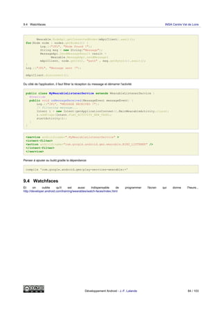 Wearable.NodeApi.getConnectedNodes(mApiClient).await();
for(Node node : nodes.getNodes()) {
Log.i("JFL", "Node Found !");
String msg = new String("Message");
MessageApi.SendMessageResult result =
Wearable.MessageApi.sendMessage(
mApiClient, node.getId(), "path" , msg.getBytes()).await();
}
Log.i("JFL", "Message sent !");
mApiClient.disconnect();
Du côté de l'application, il faut filtrer la réception du message et démarrer l'activité:
public class MyWearableListenerService extends WearableListenerService {
@Override
public void onMessageReceived(MessageEvent messageEvent) {
Log.i("JFL", "MESSAGE RECEIVED !");
// Filtering message...
Intent i = new Intent(getApplicationContext(),MainWearableActivity.class);
i.addFlags(Intent.FLAG_ACTIVITY_NEW_TASK);
startActivity(i);
}
}
<service android:name=".MyWearableListenerService" >
<intent-filter>
<action android:name="com.google.android.gms.wearable.BIND_LISTENER" />
</intent-filter>
</service>
Penser à ajouter au build.gradle la dépendance:
compile 'com.google.android.gms:play-services-wearable:+'
9.4 Watchfaces
Et on oublie qu'il est aussi indispensable de programmer l'écran qui donne l'heure...
http://developer.android.com/training/wearables/watch-faces/index.html
9.4 Watchfaces INSA Centre Val de Loire
Développement Android - J.-F. Lalande 84 / 103
 