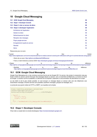 10 Google Cloud Messaging
10.1 GCM: Google Cloud Messaging 86
10.2 Etape 1: Developer Console 86
10.3 Etape 2: créer un serveur de démo 88
10.4 Etape 3: développer l'application 88
Architecture de l'application 88
Gestion du token 89
Rafraichissement du token 89
Réception des messages 90
Plugin google-services 90
Enregistrement auprès du service 92
Résultat 92
Demo 93
Ressources pour ce cours:
• Tutoriel de Dan Andrei:
https://www.digitalocean.com/community/tutorials/how-to-create-a-server-to-send-push-notifications-with-gcm-to-android-devices-using-python
• Demo de ce cours: https://github.com/jflalande/GCMReceiver
• Faire un client Android au service GCM: https://developers.google.com/cloud-messaging/android/client
• Classe de la démo de référence:
https://github.com/googlesamples/google-services/tree/master/android/gcm/app/src/main/java/gcm/play/android/samples/com/gcmquickstart
• Manifest de la démo de référence:
https://github.com/googlesamples/google-services/blob/master/android/gcm/app/src/main/AndroidManifest.xml
10.1 GCM: Google Cloud Messaging
Google Cloud Messaging est un des nombreux services fournis par les Google API. Ce service, très simple à comprendre mais pas
facile à mettre en oeuvre, permet d'envoyer des messages depuis un serveur, vers un ensemble de téléphones, au travers du Cloud
de Google. La solution fournit la scalabilité, au détriment de la simplicité. Cependant, la documentation est abondante sur le sujet.
Le cas traité ici est le plus simple possible: on veut envoyer un message depuis un serveur web vers des téléphones (cas
Downstream message). D'autres services sont possibles (Upstream messages, groupes de messages, etc.).
Le protocole sous-jacent utilisé est HTTP ou XMPP. Les requêtes sont simples:
https://gcm-http.googleapis.com/gcm/send
Content-Type:application/json
Authorization:key=AIzaSyAU3...........ij90vT50Tg4KrI
{ "data": {
"score": "5x1",
"time": "15:10"
},
"to" : "bk3RNwTe3H0:CI2k_HHwgIpoDKCIZvvDMExUdFQ3P1..."
}
10.2 Etape 1: Developer Console
Il faut créer un projet dans la console developpeur https://console.developers.google.com:
10 Google Cloud Messaging INSA Centre Val de Loire
Développement Android - J.-F. Lalande 86 / 103
 
